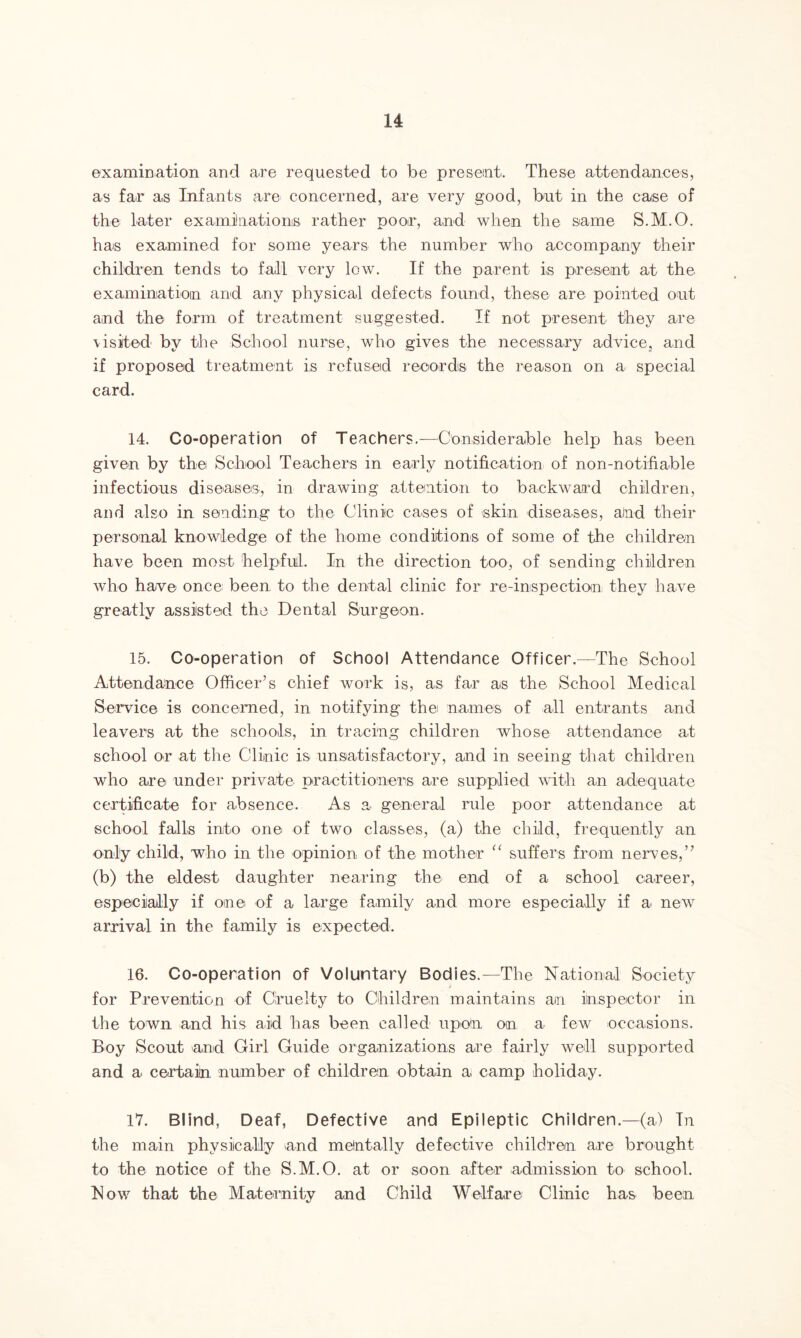 examination and are requested to be present. These attendances, as far as Infants are concerned, are very good, but in the case of the later examinations rather poor, and when the same S.M.O. has examined for some years the number who accompany their children tends to fall very low. If the parent is present at the examination and any physical defects found, these are pointed out and the form of treatment suggested. If not present they are \isited by the School nurse, who gives the necessary advice, and if proposed treatment is refused records the reason on a special card. 14. Co-operation of Teachers.-—-Considerable help has been given by the School Teachers in early notification of non-notifiable infectious diseases, in drawing attention to backward children, and also in sending to the Clinic cases of skin diseases, and their personal knowledge of the home conditions of some of the children have been most helpful. In the direction too, of sending children who have once been to the dental clinic for re-inspection they have greatly assisted the Dental Surgeon. 15. Co-operation of School Attendance Officer.—The School Attendance Officer’s chief work is, as far as the School Medical Service is concerned, in notifying thei names of all entrants and leavers at the schools, in tracing children whose attendance at school or at the Clinic is unsatisfactory, and in seeing that children who are under private practitioners are supplied with an adequate certificate for absence. As a general rule poor attendance at school falls into one of two classes, (a) the child, frequently an only child, who in the opinion of the mother “ suffers from nerves,” (b) the eldest daughter nearing the end of a school career, especially if one of a large family and more especially if a new arrival in the family is expected. 16. Co-operation of Voluntary Bodies.—The National Society for Prevention of Cruelty to Children maintains ain inspector in the town and his aid has been called upon on a few occasions. Boy Scout and Girl Guide organizations are fairly well supported and a certain number of children obtain a camp holiday. 17. Blind, Deaf, Defective and Epileptic Children.—(a) In the main physically and mentally defective children are brought to the notice of the S.M.O. at or soon after admission to school. Now that the Maternity and Child Welfare Clinic has been