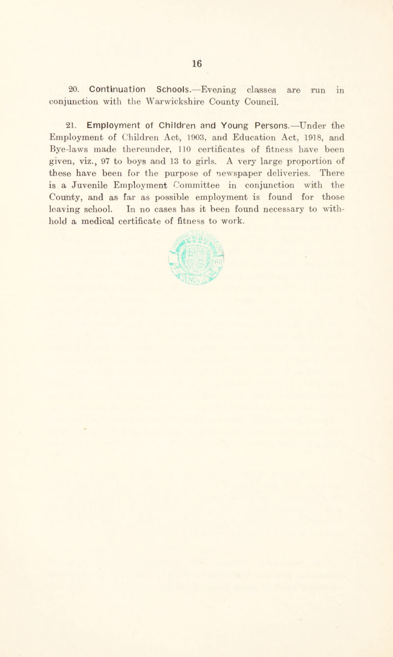 20. Continuation Schools.—Evening claisseis are run in conjunction with the Warwickshire County Council. 21. Employment of Children and Young Persons.—Under the Employment of Children Act, 1903, and Education Act, 1918, and Bye-laws made thereunder, 110 certificates of fitness have been given, viz., 97 to boys and 13 to girls. A very large proportion of tb ese have been for the purpose of newspaper deliveries. There is a Juvenile Employment Committee in conjunction with the County, and as far as possible employment is found for those leaving school. In no cases has it been found necessary to with¬ hold. a medical certificate of fitness to work.