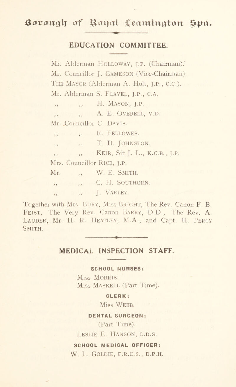 af $£cniitl f£eamhtgtcm ifrya. EDUCATION COMMITTEE, Mr. Alderman Holloway, j.p. (Chairman). Mr. Councillor J. GAMESON (Vice-Chairman). The Mayor (Alderman A. Holt, J.P., C.C.). Mr. Alderman S. FLAVEL, j.p., C.A. ,, ,, H. Mason, j.p. ,, ,, A. E. OVERELL, V.D. Mr. Councillor C. DAVIS. ,, ,, R. Fellowes. ,, ,, T. D. Johnston. ,, ,, Keir, Sir J. L., K.C.B., j.p. Mrs. Councillor RICE, J.P. Mr. ,, W. E. Smith. ,, ,, C. Id. Southorn. ,, ,, J. Varley. Together with Mrs. BURY, Miss BRIGHT, The Rev. Canon F. B. FEIST, The Very Rev. Canon Barry, D.D., The Rev. A. Lauder, Mr. H. R. Heatley, M.A., and Capt. H. Percy Smith. MEDICAL INSPECTION STAFF. SCHOOL NURSES: Miss Morris. Miss Maskell (Part Time). CLERK; Miss Webb. DENTAL SURGEON: (Part Time). Leslie E. Hanson, l.d.s. SCHOOL MEDICAL OFFICER: W. L. Goldie, f.r.c.s., d.p.h.