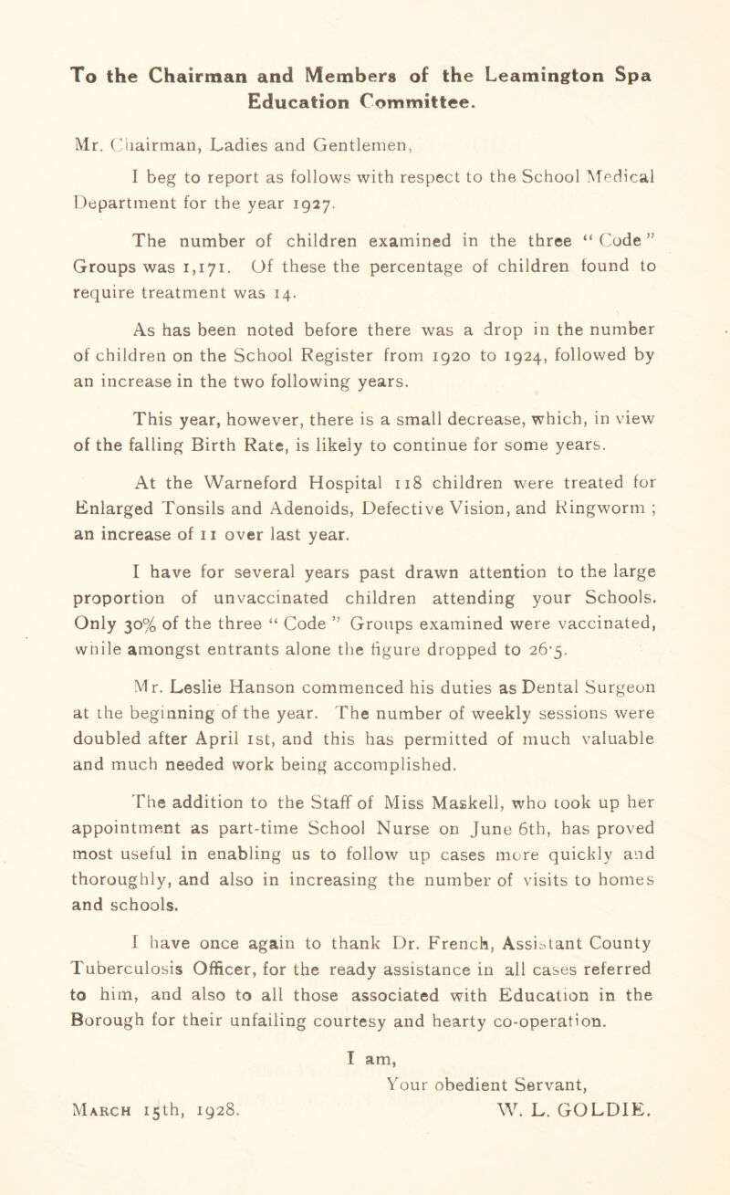 To the Chairman and Members of the Leamington Spa Education Committee. Mr. Chairman, Ladies and Gentlemen, I beg to report as follows with respect to the School Medical Department for the year 1927. The number of children examined in the three “ Code ” Groups was 1,171. Of these the percentage of children found to require treatment was 14. As has been noted before there was a drop in the number of children on the School Register from 1920 to 1924, followed by an increase in the two following years. This year, however, there is a small decrease, which, in view of the falling Birth Rate, is likely to continue for some years. At the Warneford Hospital 118 children were treated for Enlarged Tonsils and Adenoids, Defective Vision, and Ringworm ; an increase of 11 over last year. I have for several years past drawn attention to the large proportion of unvaccmated children attending your Schools. Only 30% of the three “ Code ” Groups examined were vaccinated, while amongst entrants alone the figure dropped to 26-5. Mr. Leslie Hanson commenced his duties as Dental Surgeon at the beginning of the year. The number of weekly sessions were doubled after April 1st, and this has permitted of much valuable and much needed work being accomplished. The addition to the StafT of Miss Masked, who took up her appointment as part-time School Nurse on June 6th, has proved most useful in enabling us to follow up cases more quickly and thoroughly, and also in increasing the number of visits to homes and schools. I have once again to thank Dr. French, Assistant County Tuberculosis Officer, for the ready assistance in all cases referred to him, and also to all those associated with Education in the Borough for their unfailing courtesy and hearty co-operation. I am, Your obedient Servant, W. L. GOLDIE. March 15th, 1928.