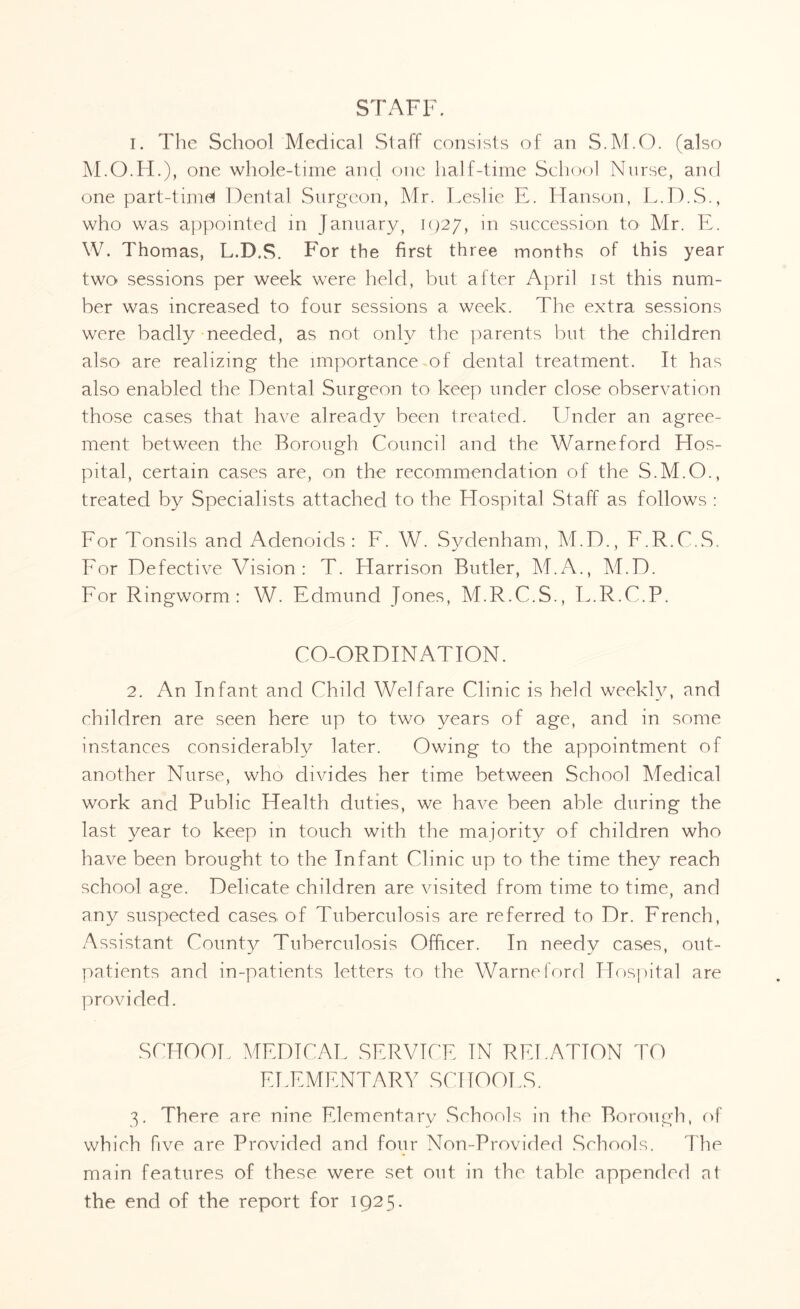 STAFF. 1. The School Medical Staff consists of an S.M.O. (also M.O.H.), one whole-time and one half-time School Nurse, and one part-time* Dental Surgeon, Mr. Leslie E. Hanson, L.D.S., who was appointed in January, 1927, in succession to Mr. E. W. Thomas, L.D.S. For the first three months of this year two sessions per week were held, but after April 1st this num¬ ber was increased to four sessions a week. The extra sessions were badly needed, as not only the parents but the children also are realizing the importance of dental treatment. It has also enabled the Dental Surgeon to keep under close observation those cases that have already been treated. Under an agree¬ ment between the Borough Council and the Warneford Hos¬ pital, certain cases are, on the recommendation of the S.M.O., treated by Specialists attached to the Hospital Staff as follows : For Tonsils and Adenoids: F. W. Sydenham, M.D., F.R.C.S. For Defective Vision: T. Harrison Butler, M.A., M.D. For Ringworm: W. Edmund Jones, M.R.C.S., F.R.C.P. CO-ORDINATION. 2. An Infant and Child Welfare Clinic is held weekly, and children are seen here up to two years of age, and in some instances considerably later. Owing to the appointment of another Nurse, who divides her time between School Medical work and Public Health duties, we have been able during the last year to keep in touch with the majority of children who have been brought to the Infant Clinic up to the time they reach school age. Delicate children are visited from time to time, and any suspected cases of Tuberculosis are referred to Dr. French, Assistant County Tuberculosis Officer. In needy cases, out¬ patients and in-patients letters to the Warneford Hospital are provided. SCHOOL MEDICAL SERVICE IN RELATION TO ELEMENTARY SCHOOLS. 3. There are nine Elementary Schools in the Borough, of which five are Provided and four Non-Provided Schools. The main features of these were set out in the table appended at the end of the report for 1925.