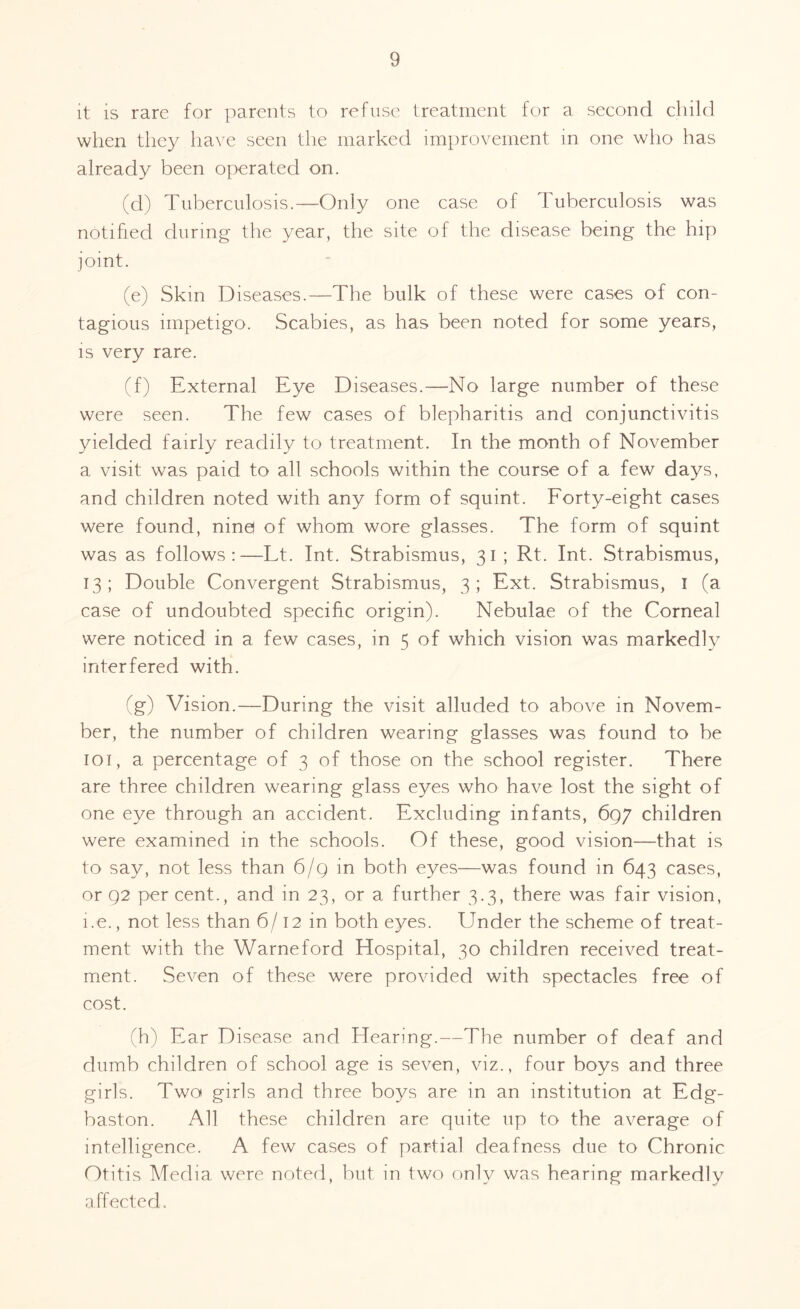 it is rare for parents to refuse treatment for a second child when they have seen the marked improvement in one who has already been operated on. (d) Tuberculosis.—Only one case of Tuberculosis was notified during the year, the site of the disease being the hip joint. (e) Skin Diseases.—The bulk of these were cases of con¬ tagious impetigo. Scabies, as has been noted for some years, is very rare. (f) External Eye Diseases.—No large number of these were seen. The few cases of blepharitis and conjunctivitis yielded fairly readily to treatment. In the month of November a visit was paid to all schools within the course of a few days, and children noted with any form of squint. Forty-eight cases were found, nine of whom wore glasses. The form of squint was as follows:—Tt. Int. Strabismus, 31 ; Rt. Int. Strabismus, 13; Double Convergent Strabismus, 3; Ext. Strabismus, 1 (a case of undoubted specific origin). Nebulae of the Corneal were noticed in a few cases, in 5 of which vision was markedly interfered with. (g) Vision.—During the visit alluded to above in Novem¬ ber, the number of children wearing glasses was found to be 101, a percentage of 3 of those on the school register. There are three children wearing glass eyes who have lost the sight of one eye through an accident. Excluding infants, 697 children were examined in the schools. Of these, good vision—that is to say, not less than 6/9 in both eyes—was found in 643 cases, or 92 per cent., and in 23, or a further 3.3, there was fair vision, i.e., not less than 6/ 12 in both eyes. Under the scheme of treat¬ ment with the Warneford Hospital, 30 children received treat¬ ment. Seven of these were provided with spectacles free of cost. (h) Ear Disease and Hearing.—The number of deaf and dumb children of school age is seven, viz., four boys and three girls. Two girls and three boys are in an institution at Edg- baston. All these children are quite up to the average of intelligence. A few cases of partial deafness due to Chronic Otitis Media were noted, but in two only was hearing markedly affected.