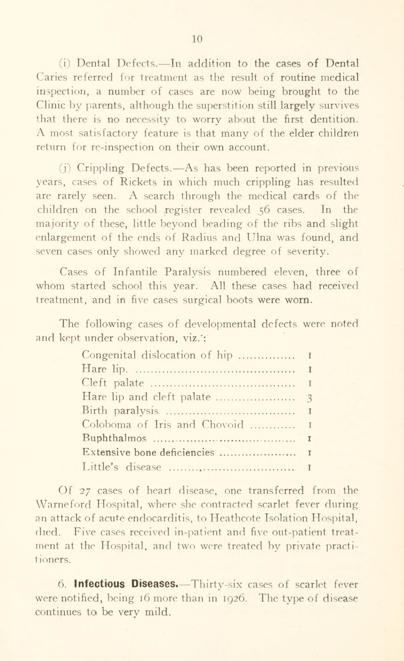 (i) Dental Defects.—In addition to the cases of Dental Caries referred for treatment as the result of routine medical inspection, a number of cases are now being brought to the Clinic by parents, although the superstition still largely survives that there is no necessity to worry about the first dentition. A most satisfactory feature is that many of the elder children return for re-inspection on their own account. (j) Crippling Defects.—As has been reported in previous years, cases of Rickets in which much crippling has resulted are rarely seen. A search through the medical cards of the children on the school register revealed 56 cases. In the majority of these, little beyond beading of the ribs and slight enlargement of the ends of Radius and Ulna was found, and seven cases only showed any marked degree of severity. Cases of Infantile Paralysis numbered eleven, three of whom started school this year. All these cases had received treatment, and in five cases surgical boots were worn. The following cases of developmental defects were noted and kept under observation, viz.': Congenital dislocation of hip . I Hare lip. I Cleft palate . 1 Hare lip and cleft palate . 3 Birth paralysis . I Coloboma of Iris and Chovoid . 1 Buphthalmos . 1 Extensive bone deficiencies . 1 Little’s disease . I Of 27 cases of heart disease, one transferred from the Warneford Hospital, where she contracted scarlet fever during an attack of acute endocarditis, to Heathcote Isolation Hospital, died. Five cases received in-patient and five out-patient treat¬ ment at the Hospital, and two were treated by private practi- t ioners. 6. Infectious Diseases.—Thirty-six cases of scarlet fever were notified, being 16 more than in 1926. The type of disease continues to be very mild, •r