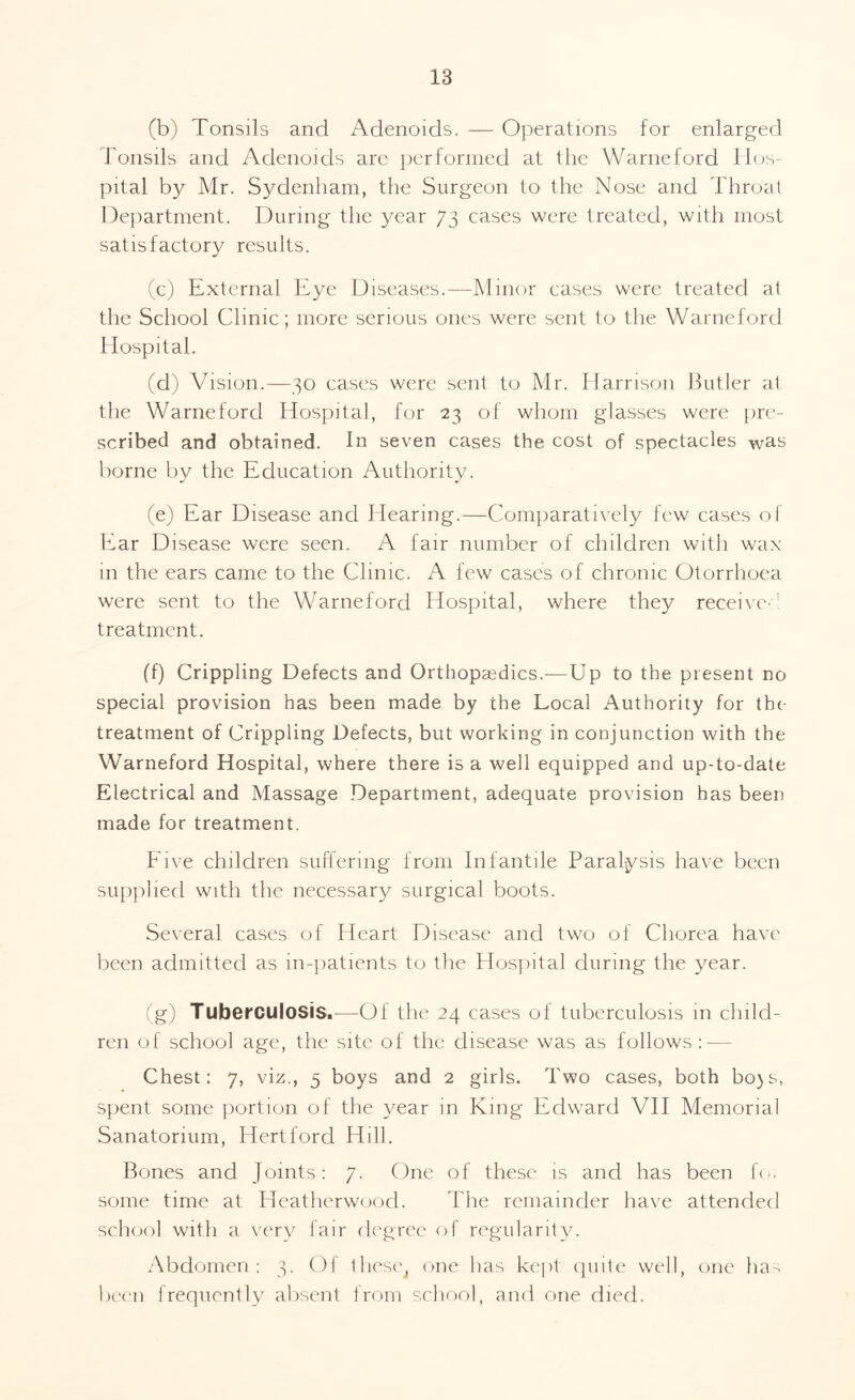 (b) Tonsils and Adenoids. — Operations for enlarged Tonsils and Adenoids are performed at the Warneford Hos¬ pital by Mr. Sydenham, the Surgeon to the Nose and Throat Department. During the year 73 cases were treated, with most satisfactory results. (c) External Eye Diseases.—Minor cases were treated at the School Clinic; more serious ones were sent to the Warneford Hospital. (d) Vision.—30 cases were sent to Mr. Harrison Butler at the Warneford Hospital, for 23 of whom glasses were pre¬ scribed and obtained. In seven cases the cost of spectacles was borne by the Education Authority. (e) Ear Disease and Hearing.—Comparatively few cases of Ear Disease were seen. A fair number of children with wax in the ears came to the Clinic. A few cases of chronic Otorrhoea were sent to the Warneford Hospital, where they received treatment. (f) Crippling Defects and Orthopaedics.—Up to the present no special provision has been made by the Local Authority for the treatment of Crippling Defects, but working in conjunction with the Warneford Hospital, where there is a well equipped and up-to-date Electrical and Massage Department, adequate provision has been made for treatment. Five children suffering from Infantile Paralysis have been supplied with the necessary surgical boots. Several cases of Heart Disease and two of Chorea have been admitted as in-patients to the Hospital during the year. (g) Tuberculosis.—Of the 24 cases of tuberculosis in child¬ ren of school age, the site of the disease was as follows : — Chest: 7, viz., 5 boys and 2 girls. Two cases, both bo)s, spent some portion of the year in King Edward VII Memorial Sanatorium, Hertford Hill. Bones and Joints: 7. One of these is and has been foi some time at Heatherwood. The remainder have attended school with a very lair degree of regularity. Abdomen: 3. Of these4 one has kept quite well, one has been frequently absent from school, and one died.