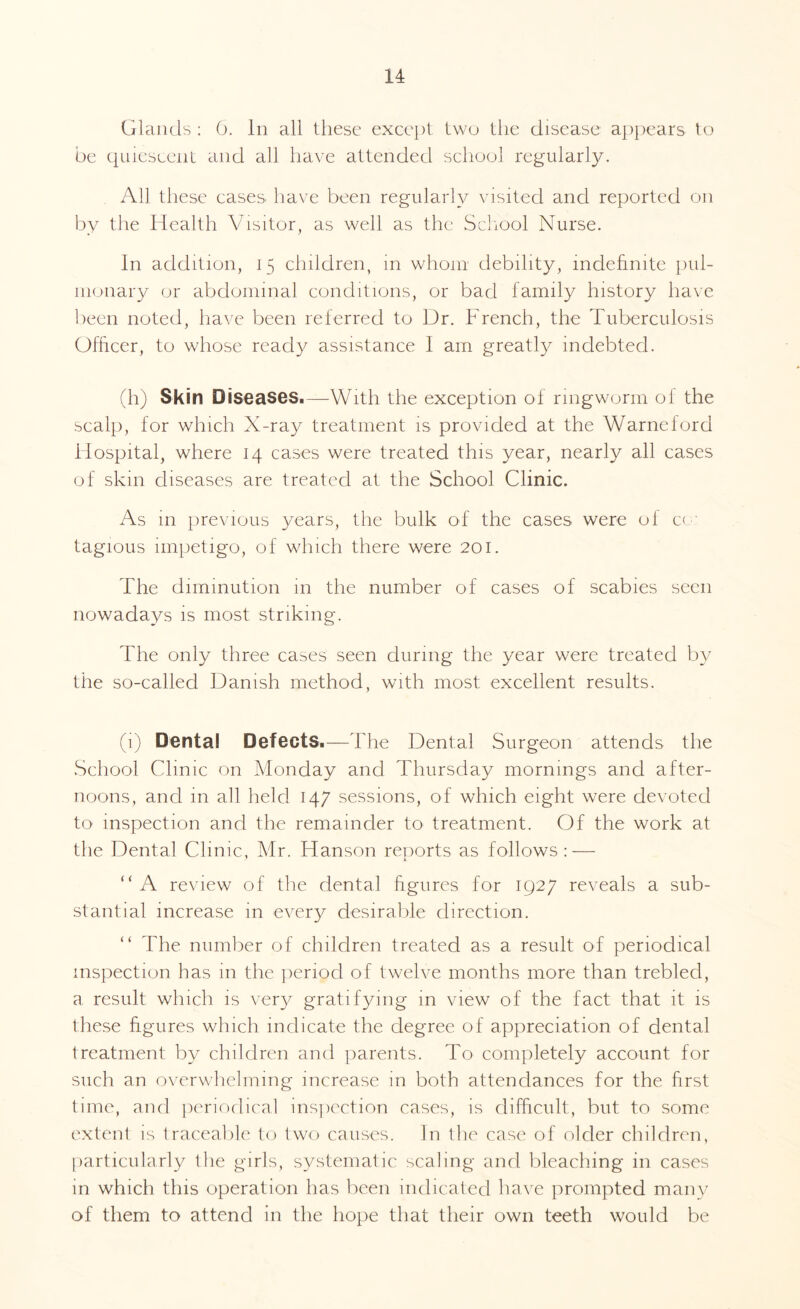 Glands : 0. in all these except two the disease appears to be quiescent and ah have attended school regularly. All these cases have been regularly visited and reported on by the Health Visitor, as well as the School Nurse. In addition, 15 children, in whom debility, indefinite pul¬ monary or abdominal conditions, or bad family history have been noted, have been referred to Dr. French, the Tuberculosis Officer, to whose ready assistance I am greatly indebted. (h) Skin Diseases.—With the exception of ringworm ol the scalp, for which X-ray treatment is provided at the Warneford Hospital, where 14 cases were treated this year, nearly all cases of skin diseases are treated at the School Clinic. As in previous years, the bulk of the cases were ol cc tagious impetigo, of which there were 201. The diminution in the number of cases of scabies seen nowadays is most striking. The only three cases seen during the year were treated by the so-called Danish method, with most excellent results. (1) Denta! Defects.—The Dental Surgeon attends the School Clinic on Monday and Thursday mornings and after¬ noons, and in all held 147 sessions, of which eight were devoted to inspection and the remainder to treatment. Of the work at the Dental Clinic, Mr. Hanson reports as follows : — “ A review of the dental figures for 1927 reveals a sub¬ stantial increase in every desirable direction. “ The number of children treated as a result of periodical inspection has in the period of twelve months more than trebled, a result which is very gratifying in view of the fact that it is these figures which indicate the degree of appreciation of dental treatment by children and parents. To completely account for such an overwhelming increase in both attendances for the first time, and periodical inspection cases, is difficult, but to some extent is traceable to two causes. In the case of older children, particularly the girls, systematic scaling and bleaching in cases in which this operation has been indicated have prompted man}/ of them to attend in the hope that their own teeth would be