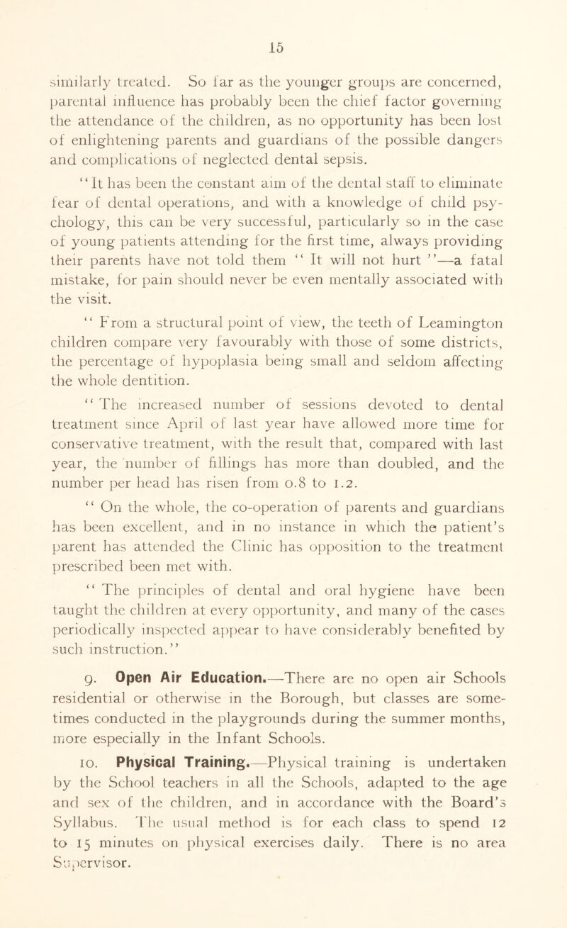 similarly treated. So far as the younger groups are concerned, parental influence lias probably been the chief factor governing the attendance of the children, as no opportunity has been lost of enlightening parents and guardians of the possible dangers and complications of neglected dental sepsis. “ It has been the constant aim of the dental staff to eliminate fear of dental operations, and with a knowledge of child psy¬ chology, this can be very successful, particularly so in the case of young patients attending for the first time, always providing their parents have not told them “ It will not hurt ”—a fatal mistake, for pain should never be even mentally associated with the visit. “ From a structural point of view, the teeth of Leamington children compare very favourably with those of some districts, the percentage of hypoplasia being small and seldom affecting the whole dentition. “ The increased number of sessions devoted to dental treatment since April of last year have allowed more time for conservative treatment, with the result that, compared with last year, the number of fillings has more than doubled, and the number per head has risen from 0.8 to 1.2. “ On the whole, the co-operation of parents and guardians has been excellent, and in no instance in which the patient’s parent has attended the Clinic has opposition to the treatment prescribed been met with. “ The principles of dental and oral hygiene have been taught the children at every opportunity, and many of the cases periodically inspected appear to have considerably benefited by such instruction.” 9. Open Air Education.—There are no open air Schools residential or otherwise in the Borough, but classes are some¬ times conducted in the playgrounds during the summer months, more especially in the Infant Schools. 10. Physical Training.—Physical training is undertaken by the School teachers in all the Schools, adapted to the age and sex of the children, and in accordance with the Board’s Syllabus. The usual method is for each class to spend 12 to 15 minutes on physical exercises daily. There is no area Supervisor. l