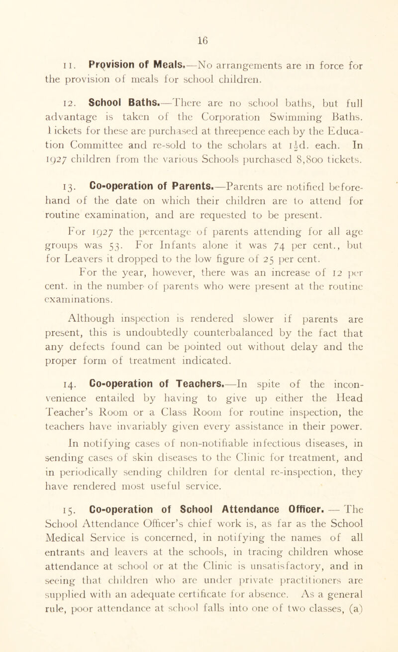 11. Provision of MealsB—No arrangements are in force for the provision of meals for school children. 12. School Baths.—There are no school baths, but full advantage is taken of the Corporation Swimming Baths. 1 ickets for these are purchased at threepence each by the Educa¬ tion Committee and re-sold to the scholars at ijd. each. In 1927 children from the various Schools purchased 8,800 tickets. 13. Co-operation of Parents.—Parents are notified before¬ hand of the date on which their children are to attend for routine examination, and are requested to be present. For 1927 the percentage of parents attending for all age groups was 53. For Infants alone it was 74 per cent., but for Feavers it dropped to the low figure of 25 per cent. For the year, however, there was an increase of 12 per cent, m the number of parents who were present at the routine examinations. Although inspection is rendered slower if parents are present, this is undoubtedly counterbalanced by the fact that any defects found can be pointed out without delay and the proper form of treatment indicated. 14. Co-operation of Teachers.—In spite of the incon¬ venience entailed by having to give up either the Head Teacher’s Room or a Class Room for routine inspection, the teachers have invariably given every assistance in their power. In notifying cases of non-notifiable infectious diseases, in sending cases of skin diseases to the Clinic lor treatment, and in periodically sending children for dental re-inspection, they have rendered most useful service. 15. Co-operation of School Attendance Officer. — The School Attendance Officer’s chief work is, as far as the School Medical Service is concerned, in notifying the names of all entrants and leavers at the schools, in tracing children whose attendance at school or at the Clinic is unsatisfactory, and in seeing that children who are under private practitioners are supplied with an adequate certificate for absence. As a general rule, poor attendance at school falls into one of two classes, (a)