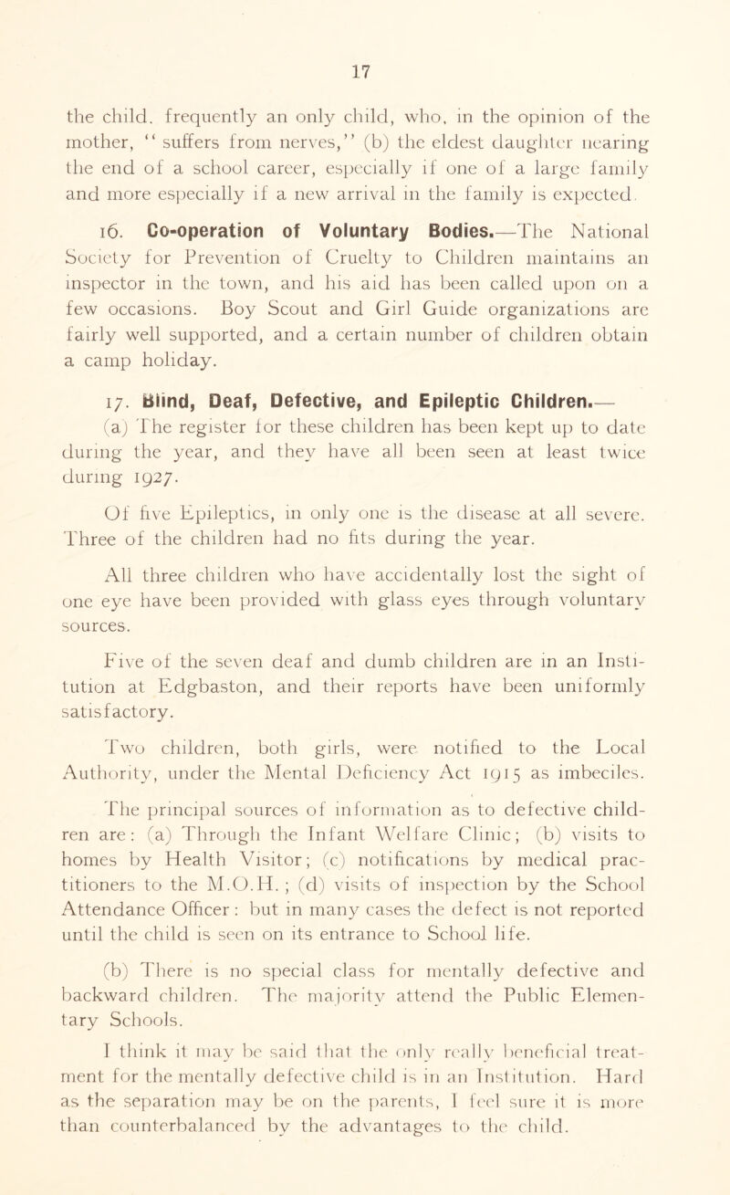 the child, frequently an only child, who, in the opinion of the mother, “ suffers from nerves,” (b) the eldest daughter nearing the end of a school career, especially if one of a large family and more especially if a new arrival m the family is expected. 16. Co-operation of Voluntary Bodies.—The National Society for Prevention of Cruelty to Children maintains an inspector in the town, and his aid has been called upon on a few occasions. Boy Scout and Girl Guide organizations are fairly well supported, and a certain number of children obtain a camp holiday. i/. Blind, Deaf, Defective, and Epileptic Children.— (a) The register for these children has been kept up to date during the year, and they have all been seen at least twice during 1927. Of five Epileptics, in only one is the disease at all severe. Three of the children had no fits during the year. All three children who have accidentally lost the sight of one eye have been provided with glass eyes through voluntary sources. Five of the seven deaf and dumb children are in an Insti¬ tution at Edgbaston, and their reports have been uniformly satisfactory. Two children, both girls, were notified to the Local Authority, under the Mental Deficiency Act 1915 as imbeciles. The principal sources of information as to defective child¬ ren are: (a) Through the Infant Welfare Clinic; (b) visits to homes by Health Visitor; (c) notifications by medical prac¬ titioners to the M.O.H. ; (d) visits of inspection by the School Attendance Officer: but in many cases the defect is not reported until the child is seen on its entrance to School life. (b) There is no special class for mentally defective and backward children. The majority attend the Public Elemen¬ tary Schools. I think it may be said that the only really beneficial treat¬ ment for the mentally defective child is in an Institution. Hard as the separation may be on the parents, 1 feel sure it is more than counterbalanced by the advantages to the child.