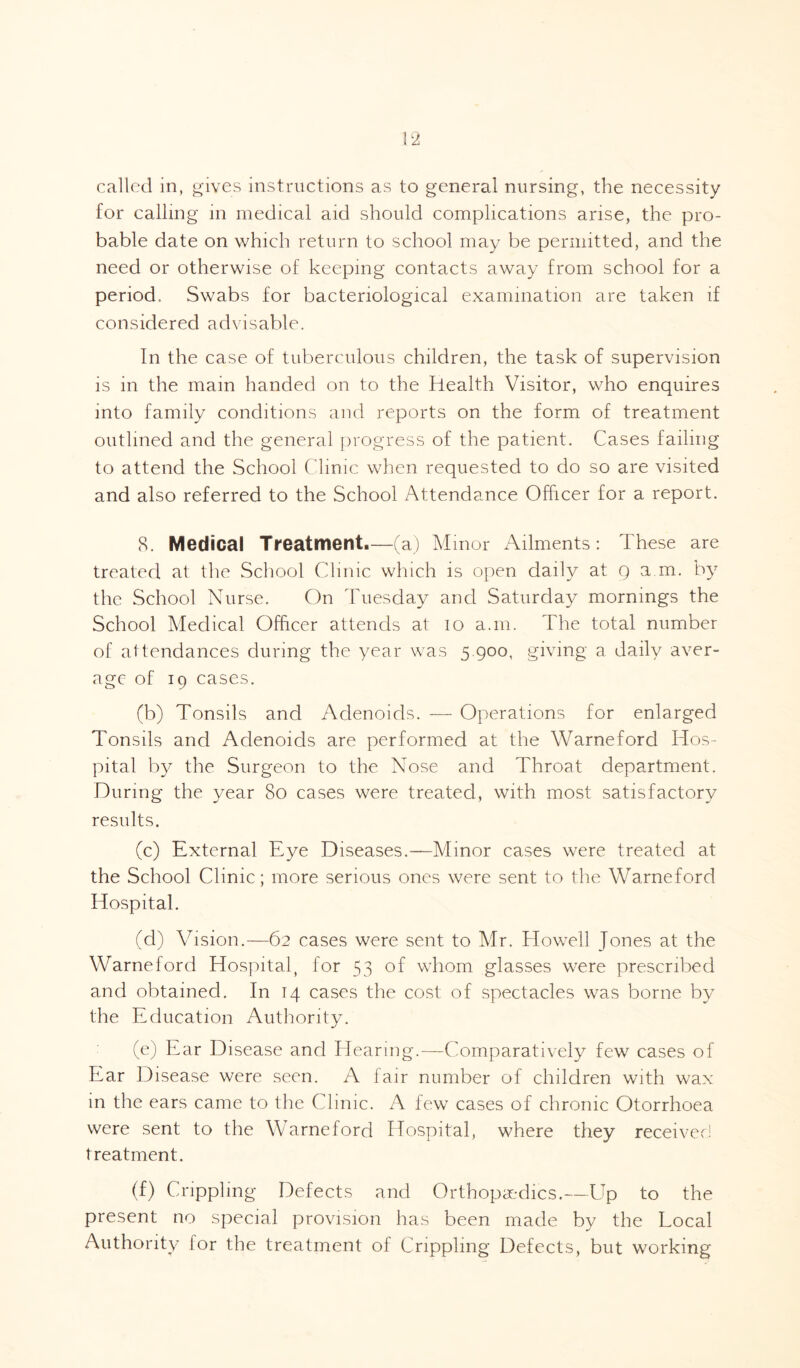 for calling in medical aid should complications arise, the pro¬ bable date on which return to school may be permitted, and the need or otherwise of keeping contacts away from school for a period. Swabs for bacteriological examination are taken if considered advisable. In the case of tuberculous children, the task of supervision is in the main handed on to the Health Visitor, who enquires into family conditions and reports on the form of treatment outlined and the general progress of the patient. Cases failing to attend the School Clinic when requested to do so are visited and also referred to the School Attendance Officer for a report. 8. Medical Treatment.—(a) Minor Ailments: These are treated at the School Clinic which is open daily at g a m. by the School Nurse. On Tuesday and Saturday mornings the School Medical Officer attends at io a.m. The total number of attendances during the year was 5.900, giving a daily aver¬ age of 19 cases. (b) Tonsils and Adenoids. — Operations for enlarged Tonsils and Adenoids are performed at the Warneford Hos¬ pital by the Surgeon to the Nose and Throat department. During the year 80 cases were treated, with most satisfactory results. (c) External Eye Diseases.—Minor cases were treated at the School Clinic; more serious ones were sent to the Warneford Hospital. (d) Vision.—62 cases were sent to Mr. Howell Jones at the Warneford Hospital, for 53 of whom glasses were prescribed and obtained. In 14 cases the cost of spectacles was borne by the Education Authority. (e) Ear Disease and Hearing.—Comparatively few cases of Ear Disease were seen. A fair number of children with wax in the ears came to the Clinic. A few cases of chronic Otorrhoea were sent to the Warneford Hospital, where they received treatment. (f) Crippling Defects and Orthopaedics.—Up to the present no special provision has been made by the Local Authority lor the treatment of Crippling Defects, but working