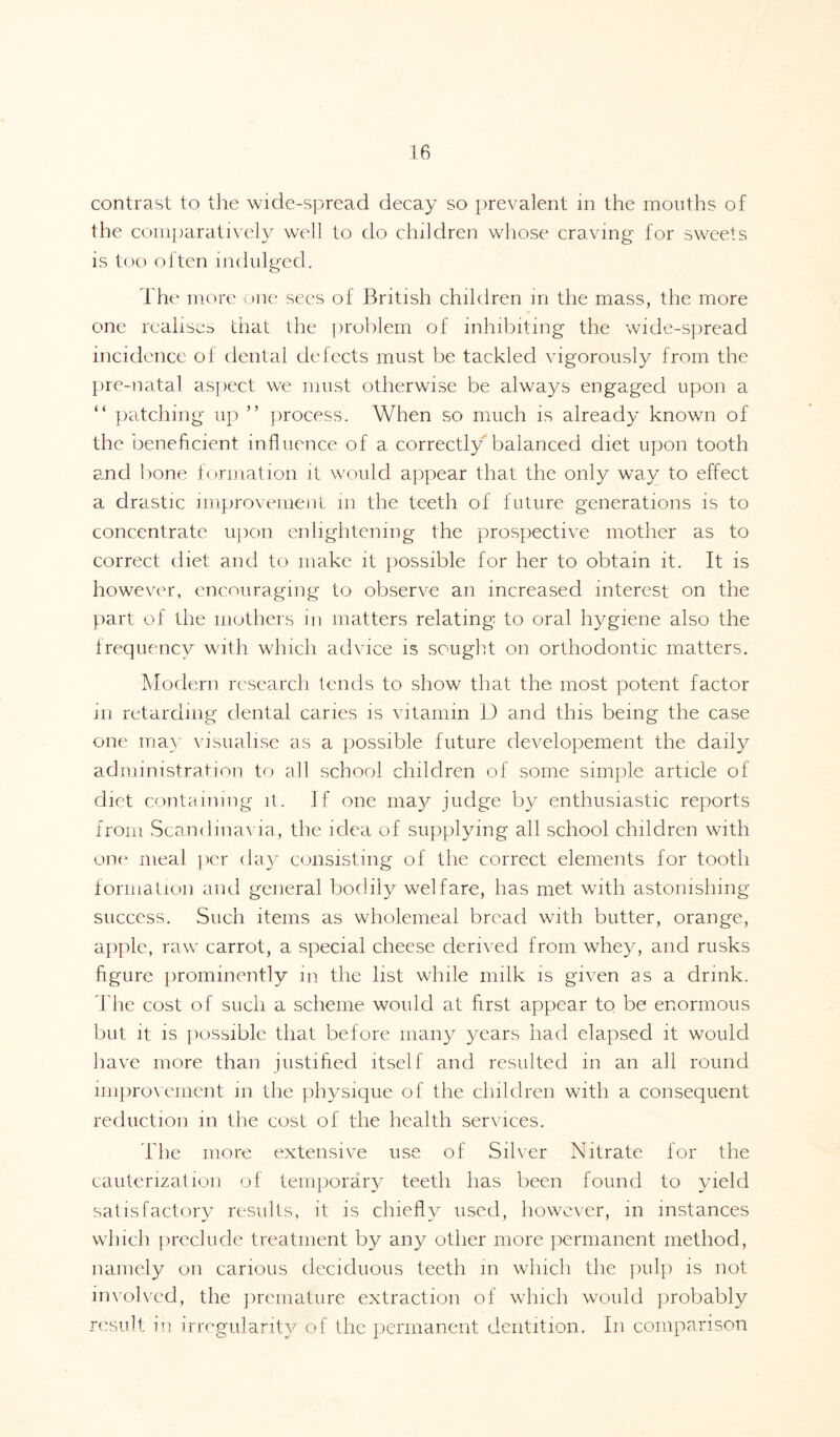 contrast to the wide-spread decay so prevalent in the months of the comparatively well to do children whose craving for sweets is too olten indulged. The more one sees of British children m the mass, the more one realises that the problem of inhibiting the wide-spread incidence of dental defects must be tackled vigorously from the pre-natal aspect we must otherwise be always engaged upon a “ patching up ” process. When so much is already known of the beneficient influence of a correctly balanced diet upon tooth and bone formation it would appear that the only way to effect a drastic improvement in the teeth of future generations is to concentrate upon enlightening the prospective mother as to correct diet and to make it possible for her to obtain it. It is however, encouraging to observe an increased interest on the part of the mothers in matters relating to oral hygiene also the frequency with which advice is sought on orthodontic matters. Modern research lends to show that the most potent factor m retarding dental caries is vitamin D and this being the case one may visualise as a possible future developement the daily administration to all school children of some simple article of diet containing it. If one may judge by enthusiastic reports from Scandinavia, the idea of supplying all school children with one meal per day consisting of the correct elements for tooth formation and general bodily welfare, has met with astonishing success. Such items as wholemeal bread with butter, orange, apple, raw carrot, a special cheese derived from whey, and rusks figure prominently in the list while milk is given as a drink. The cost of such a scheme would at first appear to be enormous but it is possible that before many years had elapsed it would have more than justified itself and resulted in an all round improvement in the physique of the children with a consequent reduction in the cost of the health services. The more extensive use of Silver Nitrate for the cauterization of temporary teeth has been found to yield satisfactory results, it is chiefly used, however, in instances which preclude treatment by any other more permanent method, namely on carious deciduous teeth m which the pulp is not involved, the premature extraction of which would probably result in irregularity of the permanent dentition. In comparison