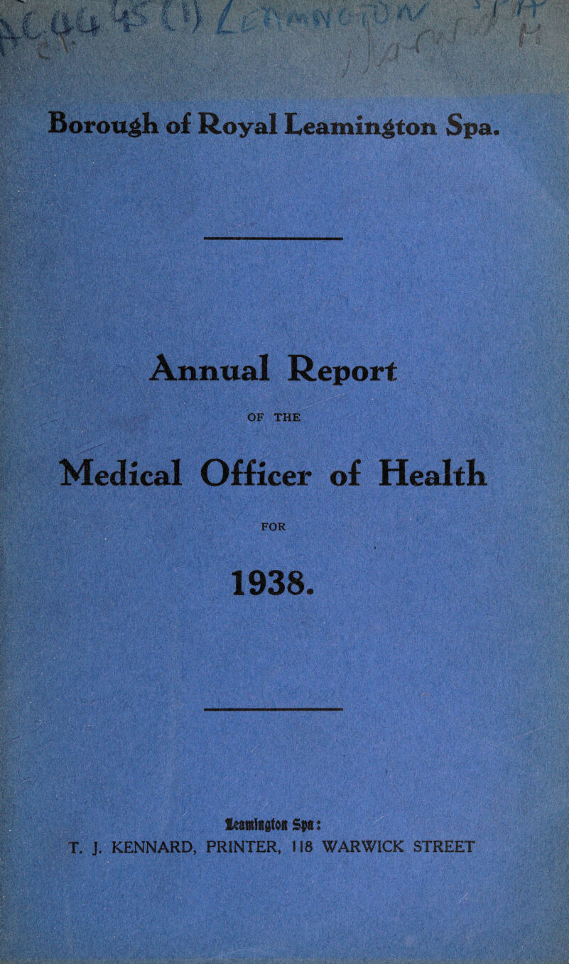 Borough of Royal Leamington Spa Annual Report OF THE Medical Officer of Health FOR 1938. Leamington Spa: T. J. KENNARD, PRINTER, 118 WARWICK STREET