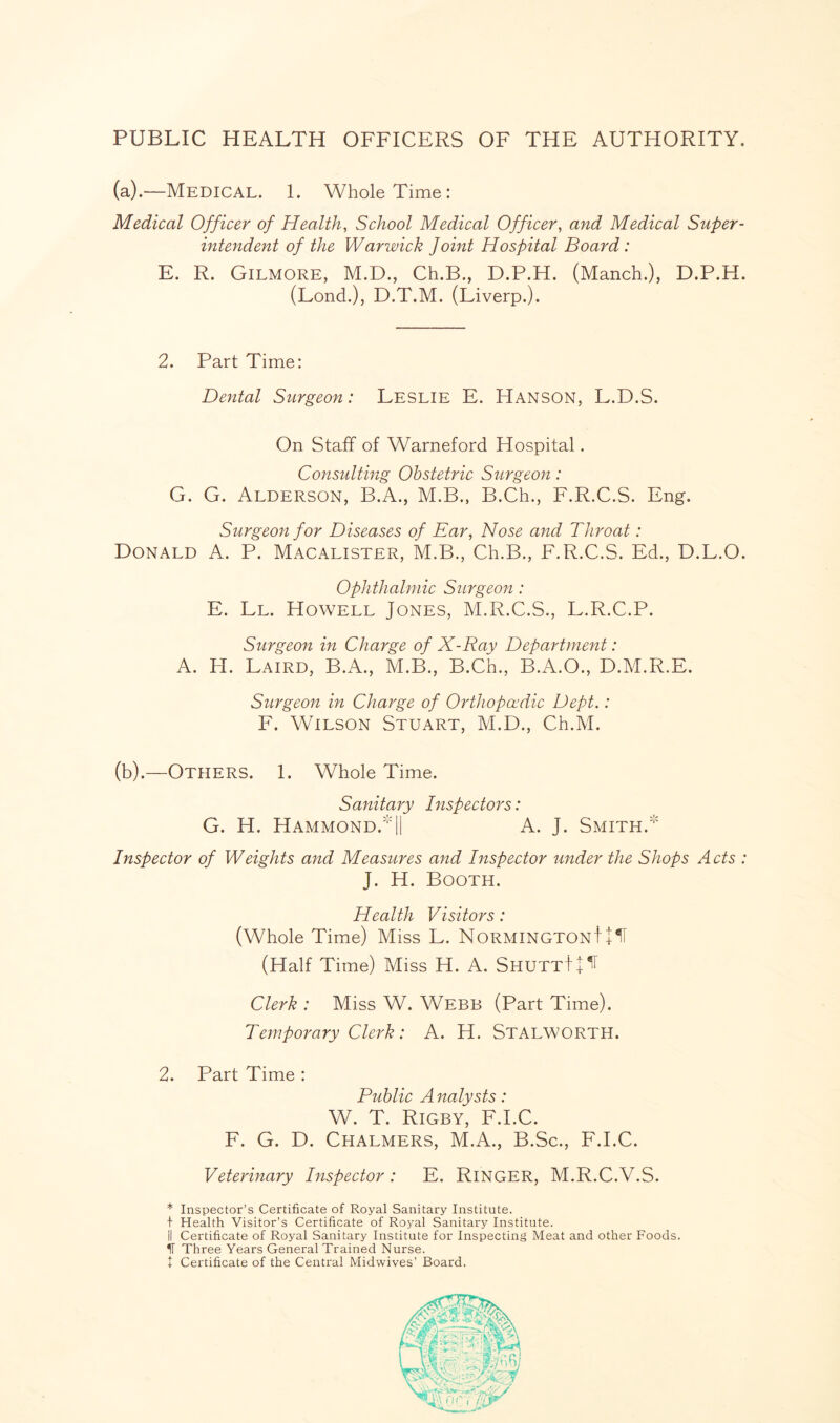 PUBLIC HEALTH OFFICERS OF THE AUTHORITY. (a).—Medical. 1. Whole Time: Medical Officer of Health, School Medical Officer, and Medical Super¬ intendent of the Warwick Joint Hospital Board: E. R. Gilmore, M.D., Ch.B., D.P.H. (Manch.), D.P.H. (Lond.), D.T.M. (Liverp.). 2. Part Time: Dental Surgeon: Leslie E. Hanson, L.D.S. On Staff of Warneford Hospital. Consulting Obstetric Surgeon: G. G. Alderson, B.A., M.B., B.Ch., F.R.C.S. Eng. Surgeon for Diseases of Ear, Nose and Throat: Donald A. P. Macalister, M.B., Ch.B., F.R.C.S. Ed., D.L.O. Ophthalmic Surgeon : E. Ll. Howell Jones, M.R.C.S., L.R.C.P. Surgeon in Charge of X-Ray Department: A. H. Laird, B.A., M.B., B.Ch., B.A.O., D.M.R.E. Surgeon in Charge of Orthopaedic Dept.: F. Wilson Stuart, M.D., Ch.M. (b).—Others. 1. Whole Time. Sanitary Inspectors: G. H. Hammond.|| A. J. Smith. Inspector of Weights and Measures and Inspector under the Shops Acts : J. H. Booth. Health Visitors: (Whole Time) Miss L. NormingtonJ + H (Half Time) Miss H. A. ShuttJ^ Clerk : Miss W. Webb (Part Time). Temporary Clerk: A. H. Stalworth. 2. Part Time : Public A nalysts: W. T. Rigby, F.I.C. F. G. D. Chalmers, M.A., B.Sc., F.I.C. Veterinary Inspector: E. RlNGER, M.R.C.V.S. * Inspector’s Certificate of Royal Sanitary Institute. + Health Visitor’s Certificate of Royal Sanitary Institute. II Certificate of Royal Sanitary Institute for Inspecting Meat and other Foods. IT Three Years General Trained Nurse, t Certificate of the Central Midwives’ Board.