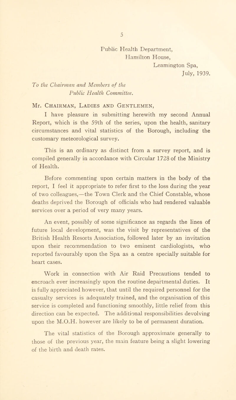 Public Health Department, Hamilton House, Leamington Spa, July, 1939. To the Chairman and Members of the Public Health Committee. Mr. Chairman, Ladies and Gentlemen, I have pleasure in submitting herewith my second Annual Report, which is the 59th of the series, upon the health, sanitary circumstances and vital statistics of the Borough, including the customary meteorological survey. This is an ordinary as distinct from a survey report, and is compiled generally in accordance with Circular 1728 of the Ministry of Health. Before commenting upon certain matters in the body of the report, I feel it appropriate to refer first to the loss during the year of two colleagues,—the Town Clerk and the Chief Constable, whose deaths deprived the Borough of officials who had rendered valuable services over a period of very many years. An event, possibly of some significance as regards the lines of future local development, was the visit by representatives of the British Health Resorts Association, followed later by an invitation upon their recommendation to two eminent cardiologists, who reported favourably upon the Spa as a centre specially suitable for heart cases. Work in connection with Air Raid Precautions tended to encroach ever increasingly upon the routine departmental duties. It is fully appreciated however, that until the required personnel for the casualty services is adequately trained, and the organisation of this service is completed and functioning smoothly, little relief from this direction can be expected. The additional responsibilities devolving upon the M.O.H. however are likely to be of permanent duration. The vital statistics of the Borough approximate generally to those of the previous year, the main feature being a slight lowering of the birth and death rates.