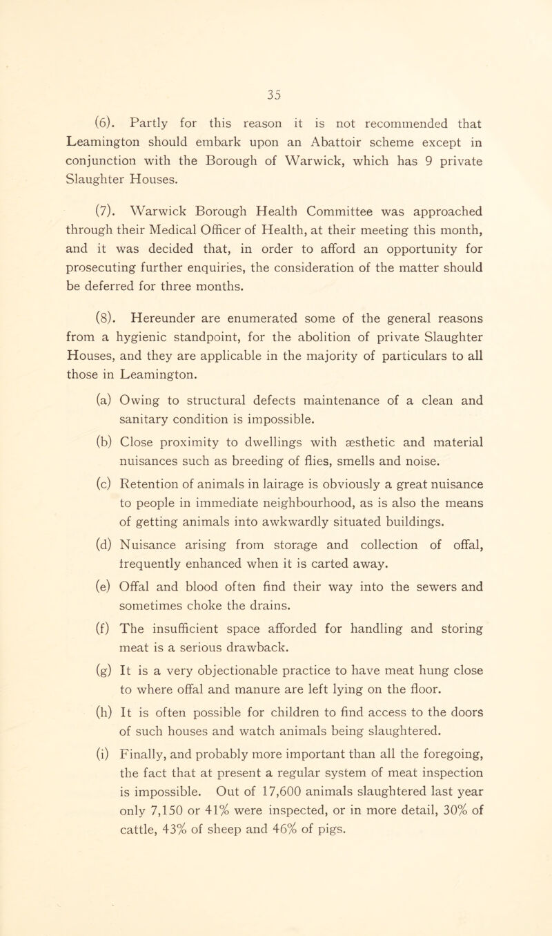 (6) . Partly for this reason it is not recommended that Leamington should embark upon an Abattoir scheme except in conjunction with the Borough of Warwick, which has 9 private Slaughter Houses. (7) . Warwick Borough Health Committee was approached through their Medical Officer of Health, at their meeting this month, and it was decided that, in order to afford an opportunity for prosecuting further enquiries, the consideration of the matter should be deferred for three months. (8) . Hereunder are enumerated some of the general reasons from a hygienic standpoint, for the abolition of private Slaughter Houses, and they are applicable in the majority of particulars to all those in Leamington. (a) Owing to structural defects maintenance of a clean and sanitary condition is impossible. (b) Close proximity to dwellings with aesthetic and material nuisances such as breeding of flies, smells and noise. (c) Retention of animals in lairage is obviously a great nuisance to people in immediate neighbourhood, as is also the means of getting animals into awkwardly situated buildings. (d) Nuisance arising from storage and collection of offal, frequently enhanced when it is carted away. (e) Offal and blood often find their way into the sewers and sometimes choke the drains. (f) The insufficient space afforded for handling and storing meat is a serious drawback. (g) It is a very objectionable practice to have meat hung close to where offal and manure are left lying on the floor. (h) It is often possible for children to find access to the doors of such houses and watch animals being slaughtered. (i) Finally, and probably more important than all the foregoing, the fact that at present a regular system of meat inspection is impossible. Out of 17,600 animals slaughtered last year only 7,150 or 41% were inspected, or in more detail, 30% of cattle, 43% of sheep and 46% of pigs.