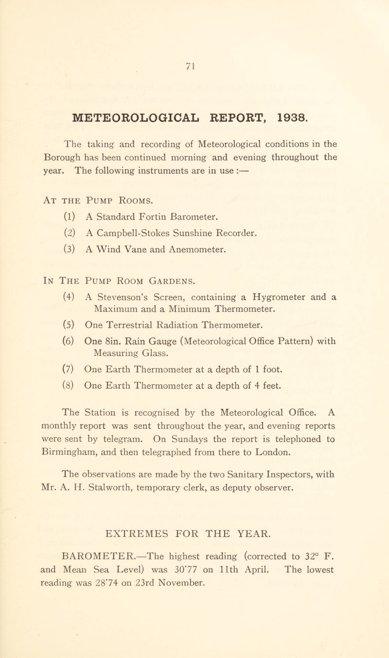 METEOROLOGICAL REPORT, 1938. The taking and recording of Meteorological conditions in the Borough has been continued morning and evening throughout the year. The following instruments are in use :— At the Pump Rooms. (1) A Standard Fortin Barometer. (2) A Campbell-Stokes Sunshine Recorder. (3) A Wind Vane and Anemometer. In The Pump Room Gardens. (4) A Stevenson’s Screen, containing a Hygrometer and a Maximum and a Minimum Thermometer. (5) One Terrestrial Radiation Thermometer. (6) One 8in. Rain Gauge (Meteorological Office Pattern) with Measuring Glass. (7) One Earth Thermometer at a depth of 1 foot. (8) One Earth Thermometer at a depth of 4 feet. The Station is recognised by the Meteorological Office. A monthly report was sent throughout the year, and evening reports were sent by telegram. On Sundays the report is telephoned to Birmingham, and then telegraphed from there to London. The observations are made by the two Sanitary Inspectors, with Mr. A. H. Stalworth, temporary clerk, as deputy observer. EXTREMES FOR THE YEAR. BAROMETER.—The highest reading (corrected to 32° F. and Mean Sea Level) was 30*77 on 11th April. The lowest reading was 28*74 on 23rd November.