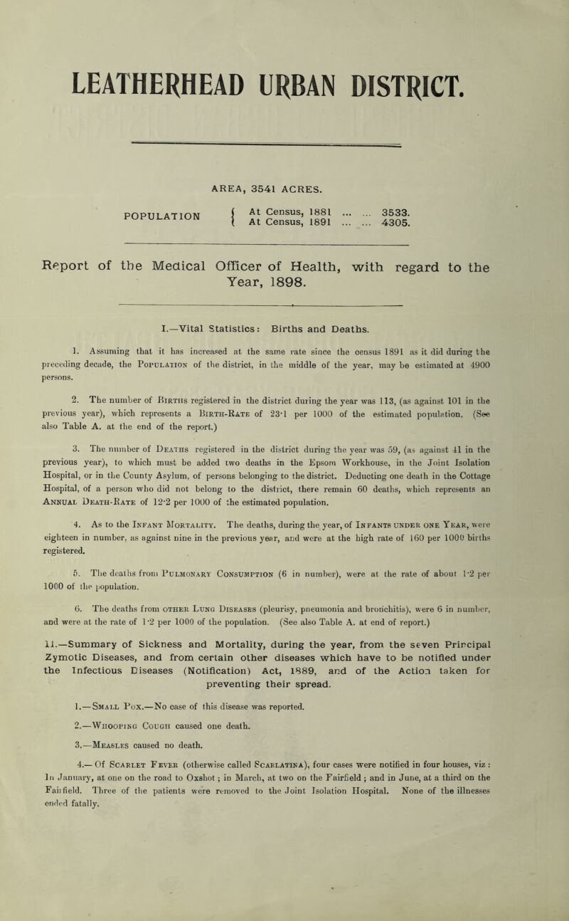 POPULATION AREA, 3541 ACRES. { At Census, 1881 . . 3533. ( At Census, 1891 . . 4305. Report of the Medical Officer of Health, with regard to the Year, 1898. I.—Vital Statistics: Births and Deaths. 1. Assuming that it has increased at the same rate since the census 1891 as it did during the preceding decade, the Population of the district, in the middle of the year, may be estimated at 4900 persons. 2. The number of Births registered in the district during the year was 113, (as against 101 in the previous year), which represents a Birth-Rate of 23-1 per 1000 of the estimated population. (See also Table A. at the end of the report.) 3. The number of Deaths registered in the district during the year was 59, (as against 41 in the previous year), to which must be added two deaths in the Epsom Workhouse, in the Joint Isolation Hospital, or in the County Asylum, of persons belonging to the district. Deducting one death in the Cottage Hospital, of a person who did not belong to the district, there remain 60 deaths, which represents an Annual Death-Rate of 12-2 per 1000 of the estimated population. 4. As to the Infant Mortality. The deaths, during the year, of Infants under one Year, were eighteen in number, as against nine in the previous year, and were at the high rate of 160 per 1000 births registered. 5. The deaths from Pulmonary Consumption (6 in number), were at the rate of about 1*2 per 1000 of the population. 6. The deaths from other Lung Diseases (pleurisy, pneumonia and bronchitis), were 6 in number, and were at the rate of 1 '2 per 1000 of the population. (See also Table A. at end of report.) II.—Summary of Sickness and Mortality, during the year, from the seven Principal Zymotic Diseases, and from certain other diseases which have to be notified under the Infectious Diseases (Notification) Act, 1889, and of the Action taken for preventing their spread. 1. —Small Pox.—No case of this disease was reported. 2. —Whooping Cough caused one death. 3. —Measles caused no death. 4. —Of Scarlet Fever (otherwise called Scarlatina), four cases were notified in four houses, viz: In January, at one on the road to Oxshot; in March, at two on the Fairfield ; and in June, at a third on the Fahfield. Three of the patients were removed to the Joint Isolation Hospital. None of the illnesses ended fatally.