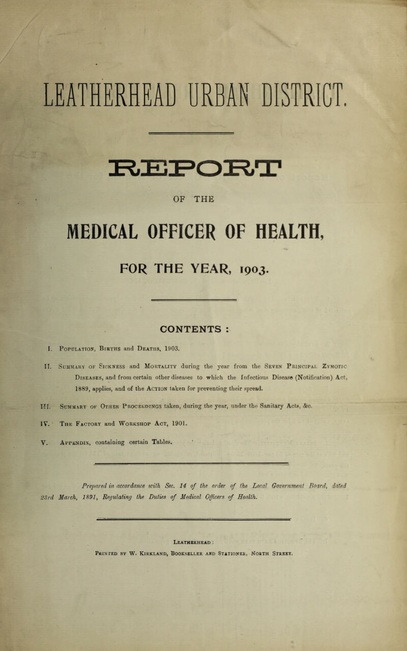LEATHERHEAD URBAN DISTRICT. OF THE MEDICAL OFFICER OF HEALTH. •«u FOR THE YEAR, 1903. CONTENTS: I. Population, Births and Deaths, 1903. II. Summary of Sickness and Mortality during the year from the Seven Principal Zymotic Diseases, and from certain other diseases to which the Infectious Disease (Notification) Act, 1889, applies, and of the Action taken for preventing their spread. III. Summary of Other Proceedings taken, during the year, under the Sanitary Acts, &o. IY. The Factory and Workshop Act, 1901. V. Appendix, containing certain Tables. Prepared in accordance with Sec. 14 of the order of the Local Government Board, dated 23rd March, 1891, Regulating the Duties of Medical Officers of Health. Leatherhead : Printed by W. Kirkland, Bookseller and Stationer, North Street.