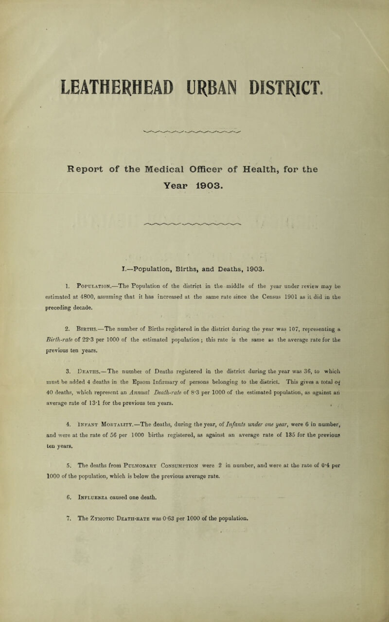 Report of the Medical Officer of Health, for the Year 1903. I.—Population, Births, and Deaths, 1903. 1. Population.—The Population of the district in the middle of the year under review may be estimated at 4800, assuming that it has increased at the same rate since the Census 1901 as it did in the preceding decade. 2. Births.—The number of Births registered in the district during the year was 107, representing a Birth-rate of 22*3 per 1000 of the estimated population; this rate is the same as the average rate for the previous ten years. 3. Deaths.—The number of Deaths registered in the district during the year was 36, to which must be added 4 deaths in the Epsom Infirmary of persons belonging to the district. This gives a total of 40 deaths, which represent an Annual Death-rate of 8-3 per 1000 of the estimated population, as against an average rate of 13T for the previous ten years. , 4. Infant Mortality.—The deaths, during the year, of Infants under one year, were 6 in number, and were at the rate of 56 per 1000 births registered, as against an average rate of 135 for the previous ten years. 5. The deaths from Pulmonary Consumption were 2 in number, and were at the rate of 0'4 per 1000 of the population, which is below the previous average rate. 6. Influenza caused one death. 7. The Zymotic Death-rate was 0-63 per 1000 of the population.