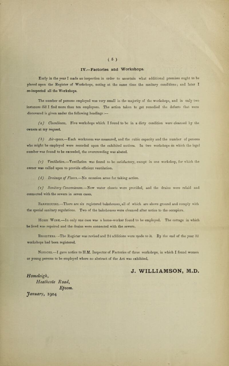 IV.—Factories and Workshops. Early in the year I made an inspection in order to ascertain what additional premises ought to be placed upon the Register of Workshops, noting at the same time the sanitary conditions; and later I re-inspected all the Workshops. The number of persons employed was very small in the majority of the workshops, and in only two instances did I find more than ten employees. The action taken to get remedied the defects that were discovered is given under the following headings :— (a) Cleanliness. Five workshops which I found to be in a dirty condition were cleansed by the owners at my request. (b) Air-space.—Each workroom was measured, and the cubic capacity and the Dumber of persons who might be employed were recorded upon the exhibited notices. In two workshops in whicli the legal number was found to be exceeded, the overcrowding was abated. (c) Ventilation.—Ventilation was found to be satisfactory, except in one workshop, for which the owner was called upon to provide efficient ventilation. (d) Drainage of Floors.—No occasion arose for taking action. (ej Sanitary Conveniences.—New water closets were provided, and the drains were relaid and connected with the sewers in seven cases. Bakehouses.—There are six registered bakehouses, all of which are above ground and comply with the special sanitary regulations. Two of the bakehouses were cleansed after notice to the occupiers. Home Woek.—In only one case was a home-worker found to be employed. The cottage in which he lived was repaired and the drains were connected with the sewers. Registers.--The Register was revised and 24 additions were made to it. By the end of the year 32 workshops had been registered. Notices.—I gave notice to H.M. Inspector of Factories of three workshops, in which I found women or young persons to be employed where no abstract of the Act was exhibited. J. WILLIAMSON, M.D. Homeleigh, Heathcote Road, Epsom. January, 1904