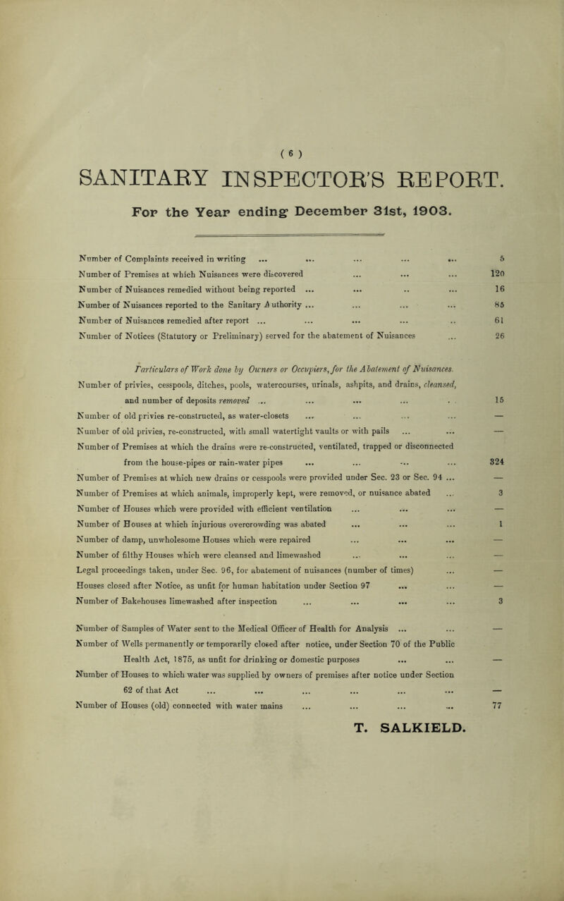 SANITARY INSPECTOR’S REPORT Fop the Year ending* December 31st, 1903. Number of Complaints received in writing ... ... ... ... ... 5 Number of Premises at which Nuisances were discovered ... ... ... 120 Number of Nuisances remedied without being reported ... ... .. ... 16 Number of Nuisances reported to the Sanitary A uthority ... ... ... ... 85 Number of Nuisances remedied after report ... ... ... ... .. 61 Number of Notices (Statutory or Preliminary) served for the abatement of Nuisances ... 26 Particulars of Work done by Owners or Occupiers, for the Abatement of Nuisances. Number of privies, cesspools, ditches, pools, watercourses, urinals, ashpits, and drains, cleansed, and number of deposits removed ... ... ... ... . . 15 Number of old privies re-constructed, as water-closets ... ... ... ... — Number of old privies, re-constructed, with small watertight vaults or with pails ... ... — Number of Premises at which the drains were re-constructed, ventilated, trapped or disconnected from the house-pipes or rain-water pipes ... ... -.. ... 324 Number of Premises at which new drains or cesspools were provided under Sec. 23 or Sec. 94 ... — Number of Premises at which animals, improperly kept, were removed, or nuisance abated ... 3 Number of Houses which were provided with efficient ventilation ... ... ... — Number of Houses at which injurious overcrowding was abated ... ... ... 1 Number of damp, unwholesome Houses which were repaired Number of filthy Houses which were cleansed and limewashed Legal proceedings taken, under Sec. 96, for abatement of nuisances (number of times) ... — Houses closed after Notice, as unfit for human habitation under Section 97 ... ... — Number of Bakehouses limewashed after inspection ... ... ... ... 3 Number of Samples of Water sent to the Medical Officer of Health for Analysis ... ... — Number of Wells permanently or temporarily closed after notice, under Section 70 of the Public Health Act, 1875, as unfit for drinking or domestic purposes ... ... — Number of Houses to which water was supplied by owners of premises after notice under Section 62 of that Act ... ... ... ... ... ... — Number of Houses (old) connected with water mains ... ... ... ... 77 T. SALKIELD