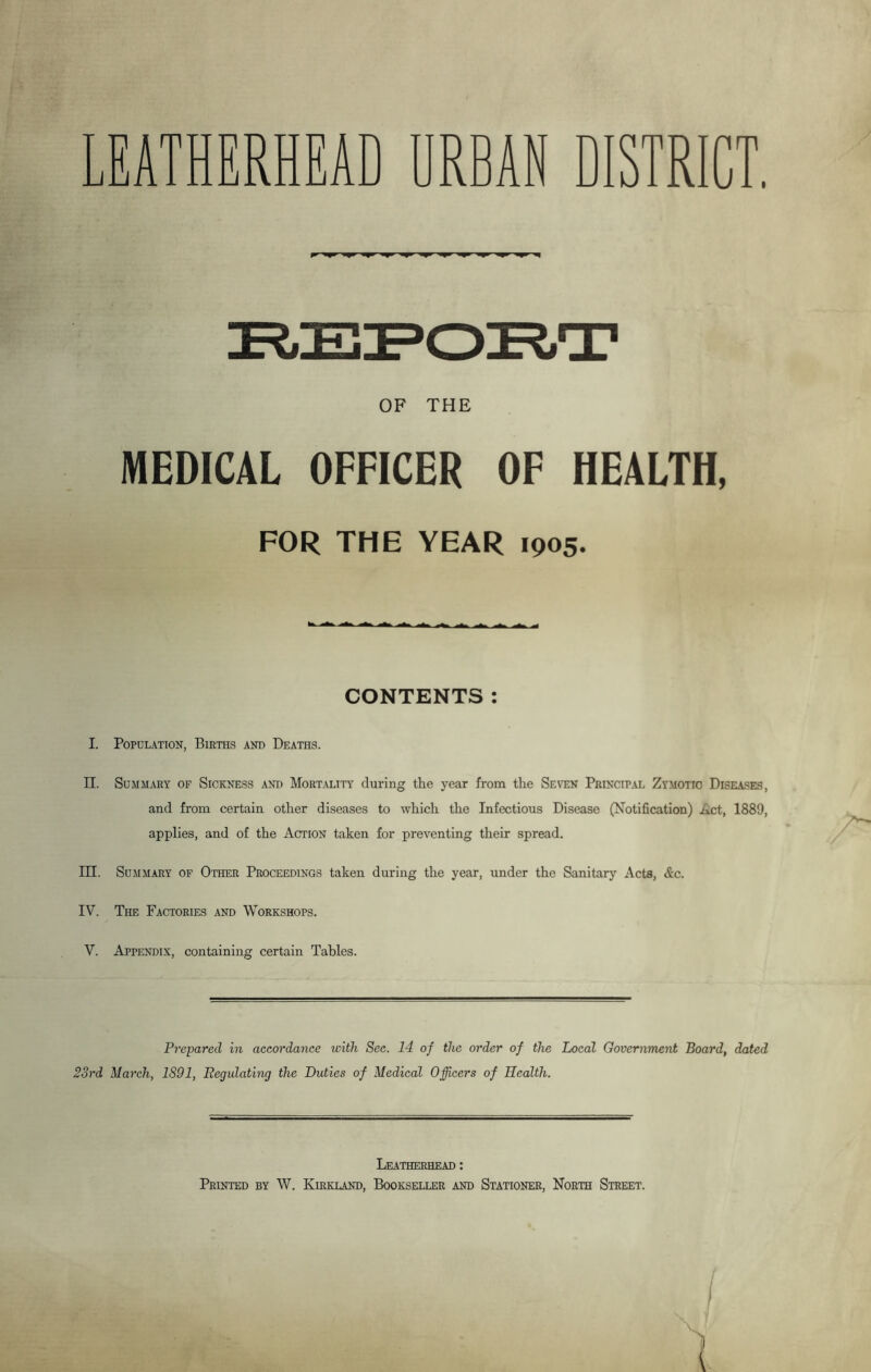LEATHERED urban district. REPORT OF THE MEDICAL OFFICER OF HEALTH, FOR THE YEAR 1905. CONTENTS: I. Population, Births and Deaths. II. Summary of Sickness and Mortality during the year from the Seven Principal Zymotic Diseases, and from certain other diseases to which the Infectious Disease (Notification) Act, 1889, applies, and of the Action taken for preventing their spread. PH. Summary of Other Proceedings taken during the year, under the Sanitary Acts, &c. IV. The Factories and Workshops. V. Appendix, containing certain Tables. Prepared in accordance with Sec. 14 of the order of the Local Government Board, dated 23rd March, 1891, Begulating the Duties of Medical Officers of Health. Leatherhead : Printed by W. Kirkland, Bookseller and Stationer, North Street.