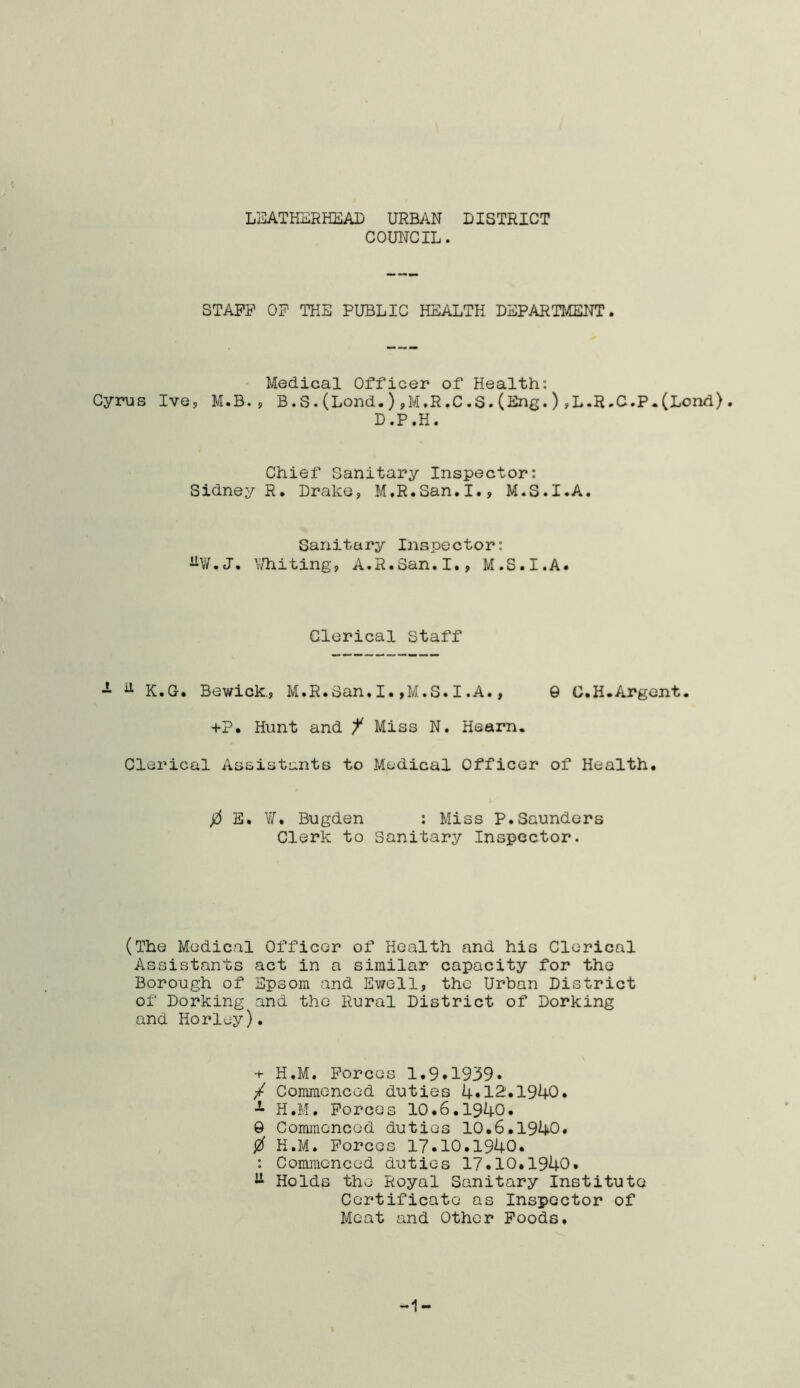 LEATHERHEAD URBAN DISTRICT COUNCIL. STAFF OF THE PUBLIC HEALTH DEPARTMENT. Medical Officer of Health: Cyrus Ive, M.B., B.S.(Lond.),M.R.C.S.(Eng.),L.R.C.P.(Lend). D.P.H. Chief Sanitary Inspector: Sidney R. Drake, M.R.San.I., M.S.I.A. Sanitary Inspector: -W.J. Whiting, A.R.San.I., M.S.I.A. Clerical Staff - d K.G. Bewick., M.R.San. I. ,M.S. I .A., 9 C.H.Argent. +?• Hunt and f Miss N. Hearn. Clerical Assistants to Medical Officer of Health. 0 E. W. Bugden : Miss P.Saunders Clerk to Sanitary Inspector. (The Medical Officer of Health and his Clerical Assistants act in a similar capacity for the Borough of Epsom and Ewell, the Urban District of Dorking and the Rural District of Dorking and Horley). + H.M. Forces 1.9.1939. / Commenced duties 4.12.1940. H.M. Forces 10.6.1940. 9 Commenced duties 10.6.1940. 0 H.M. Forces 17.10.1940. : Commenced duties 17*10.1940. ^ Holds the Royal Sanitary Institute Certificate as Inspector of Meat and Other Foods, -1-