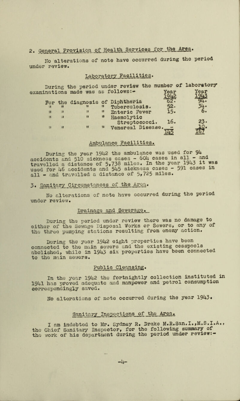 2. General Provision of Health Services _fo_r_the Area. No alterations of note have occurred during the period under review. Laboratory Facilities. Luring the period under review the number of laboratory made was as follows:- Year Year diagnosis of Diphtheria « 1943 94V II tl Tuberculosis. 52. 34. SI II Snteric Fever 15. 6. II 1* Haemolytic Streptococci. 16. 23. SI tl Venereal Disease • — 10. 22 An^ulance Facilities. Luring the year 1942 the ambulance was used for 94 accidents and 510 sickness cases - 604 cases in all - and travelled a distance of 5>738 miles. In the year 1943 was used for 46 accidents and 545 sickness cases - 591 cases in all - and travelled a distance of 5>725 miles. 3. ^njiitarJv_G-ir-cumstances of the Area. No alterations of note have occurred during the period under review. Drainage and Sewerage. During the period under review there was no damage to either of the Sewage Disposal Works or Sewers, or to any of the three pumping stations resulting from enemy action. During the year 1942 eight properties have been connected to the main sewers and the existing cesspools abolished, while in 1943 six properties have been connected to the main sewers. Public Cleansing. In the year 1942 the fortnightly collection instituted in 1941 has proved adequate and manpower and petrol consumption correspondingly saved. No alterations of note occurred during the year 1943* Sanitary Inspections of the Area. I am indebted to Mr. Sydney R. Drake M.R.San.I.,M.S.I.A., the Chief Sanitary Inspector, for the following summary of the work of his department during the period under review:- -4-