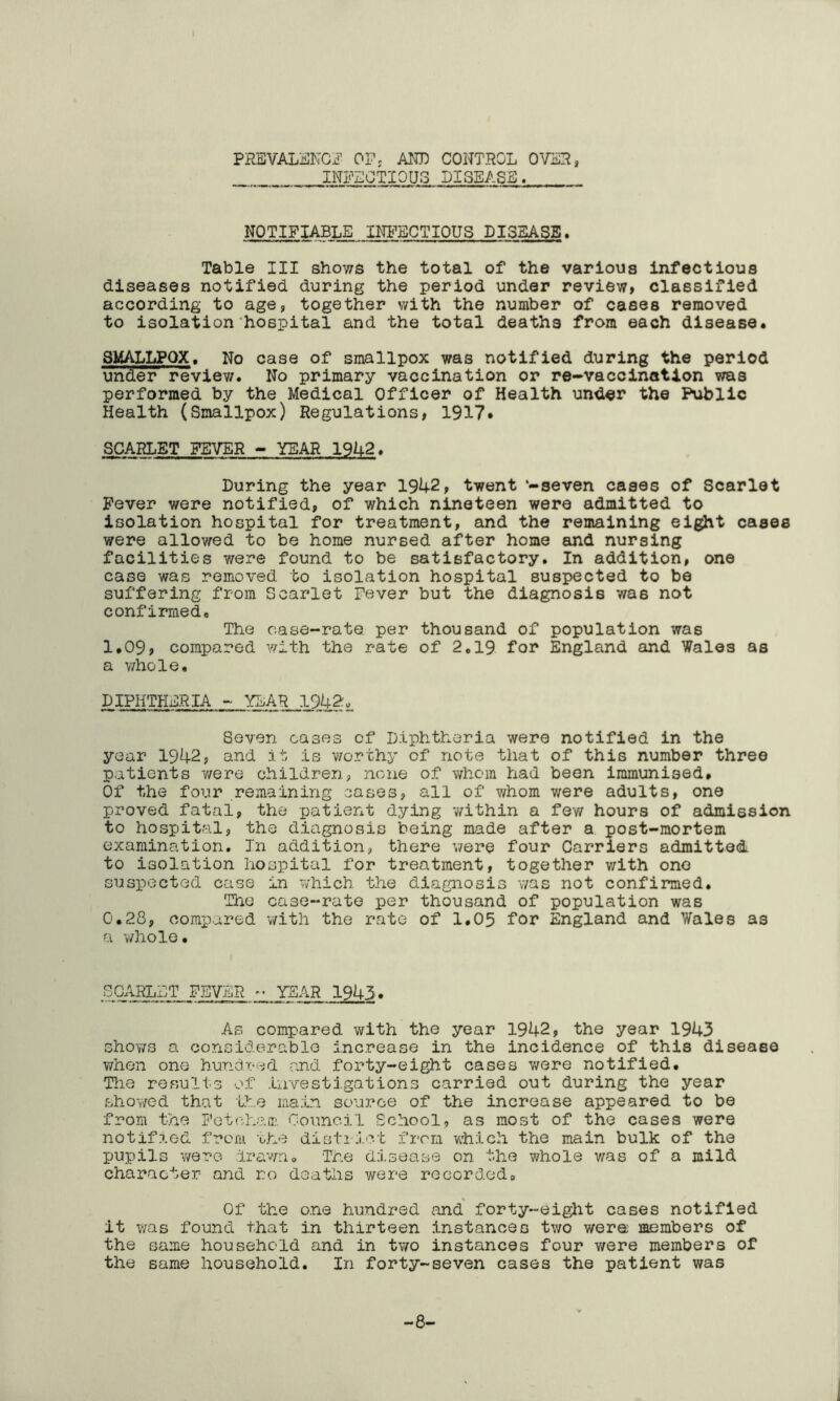 PREVALENCE 0F; AND CONTROL OVER, INFECTIOUS DISEASE. NOTIFIABLE INFECTIOUS DISEASE. Table III shows the total of the various infectious diseases notified during the period under review, classified according to age, together with the number of cases removed to isolation hospital and the total deaths from each disease. SMALLPOX. No case of smallpox was notified during the period under review. No primary vaccination or re-vaccination was performed by the Medical Officer of Health under the Public Health (Smallpox) Regulations, 1917• SCARLET FEVER - YEAR 1942. During the year 1942, twent -seven cases of Scarlet Fever were notified, of which nineteen were admitted to isolation hospital for treatment, and the remaining eight cases were allowed to be home nursed after home and nursing facilities were found to be satisfactory. In addition, one case was removed to isolation hospital suspected to be suffering from Scarlet Fever but the diagnosis was not confirmed. The case-rate, per thousand of population was 1.09, compared with the rate of 2.19 for England and Wales as a whole. DIPHTHERIA - YEAR 1942, Seven cases of Diphtheria were notified in the year 1942, and it is worthy of note that of this number three patients were children, none of whom had been immunised. Of the four remaining cases, all of whom were adults, one proved fatal, the patient dying within a few hours of admission to hospital, the diagnosis being made after a post-mortem examination. In addition, there were four Carriers admitted to isolation hospital for treatment, together with one suspected case in which the diagnosis was not confirmed. The case-rate per thousand of population was 0.28, compared with the rate of 1.05 for England and Wales as a whole. SCARLET FEVER ~ YEAR 1943. As compared with the year 1942, the year 1943 shows a considerable increase in the incidence of this disease v/hen one hundred and forty-eight cases were notified. The results of investigations carried out during the year showed that the main source of the increase appeared to be from the Fetcham Council School, as most of the cases were notified from the district from which the main bulk of the pupils were- drawn* The disease on the whole was of a mild character and ro deaths were recorded* Of the one hundred and forty-eight cases notified it was found that in thirteen instances two were members of the same household and in two instances four were members of the same household. In forty-seven cases the patient was -8-