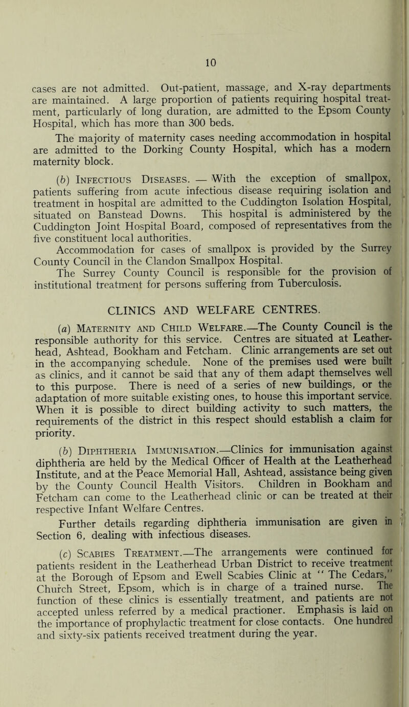 cases are not admitted. Out-patient, massage, and X-ray departments are maintained. A large proportion of patients requiring hospital treat¬ ment, particularly of long duration, are admitted to the Epsom County Hospital, which has more than 300 beds. The majority of maternity cases needing accommodation in hospital are admitted to the Dorking County Hospital, which has a modem maternity block. (6) Infectious Diseases. — With the exception of smallpox, patients suffering from acute infectious disease requiring isolation and treatment in hospital are admitted to the Cuddington Isolation Hospital, situated on Banstead Downs. This hospital is administered by the Cuddington Joint Hospital Board, composed of representatives from the five constituent local authorities. Accommodation for cases of smallpox is provided by the Surrey County Council in the Clandon Smallpox Hospital. The Surrey County Council is responsible for the provision of institutional treatment for persons suffering from Tuberculosis. CLINICS AND WELFARE CENTRES. (a) Maternity and Child Welfare.—The County Council is the responsible authority for this service. Centres are situated at Leather- head, Ashtead, Bookham and Fetcham. Clinic arrangements are set out in the accompanying schedule. None of the premises used were built as clinics, and it cannot be said that any of them adapt themselves well to this purpose. There is need of a series of new buildings, or the adaptation of more suitable existing ones, to house this important service. When it is possible to direct building activity to such matters, the requirements of the district in this respect should establish a claim for priority. (b) Diphtheria Immunisation.—Clinics for immunisation against diphtheria are held by the Medical Officer of Health at the Leatherhead Institute, and at the Peace Memorial Hall, Ashtead, assistance being given by the County Council Health Visitors. Children in Bookham and Fetcham can come to the Leatherhead clinic or can be treated at their respective Infant Welfare Centres. Further details regarding diphtheria immunisation are given in Section 6, dealing with infectious diseases. (c) Scabies Treatment.—The arrangements were continued for patients resident in the Leatherhead Urban District to receive treatment at the Borough of Epsom and Ewell Scabies Clinic at “ The Cedars,” Church Street, Epsom, which is in charge of a trained nurse. The function of these clinics is essentially treatment, and patients are not accepted unless referred by a medical practioner. Emphasis is laid on the importance of prophylactic treatment for close contacts. One hundred and sixty-six patients received treatment during the year.