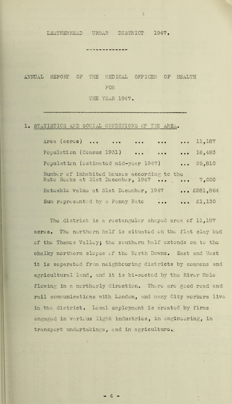 ANNUAL REPORT OF THE MEDICAL OFFICER OF HEALTH FOR THE YEAR 1947. 1. STATISTICS AND SOCIAL CONDITIONS OF THE AREA. Area (acros ) ... ... ... ... ... 11,187 Population (Census 1931) ... ... ... 16,483 Population (estimated mid-year 1947) ... 25,810 Number of inhabited houses according to tho Rato Books at 31st December, 1947 ... ... 7,000 Rateable value at 31st December, 1947 ... £281,864 Sum represented by a Penny Rate ... ... £1,130 Tho district is a rectangular shaped area of 11,187 acres. The northern half is situated on the flat clay bod of the Thames Valley; tho southern half extends on to tho chalky northern slopes of the North Downs. East and 'Vest it is separated from neighbouring districts by commons and agricultural land, and. it is bi-scctcd by tho River Mole flowing in a northerly •direction. There are good road and rail communications with London, and many City workers live in the district. Local employment is created by firms engaged in various light industries, in engineering, in transport undertakings, and in agriculture. - 4