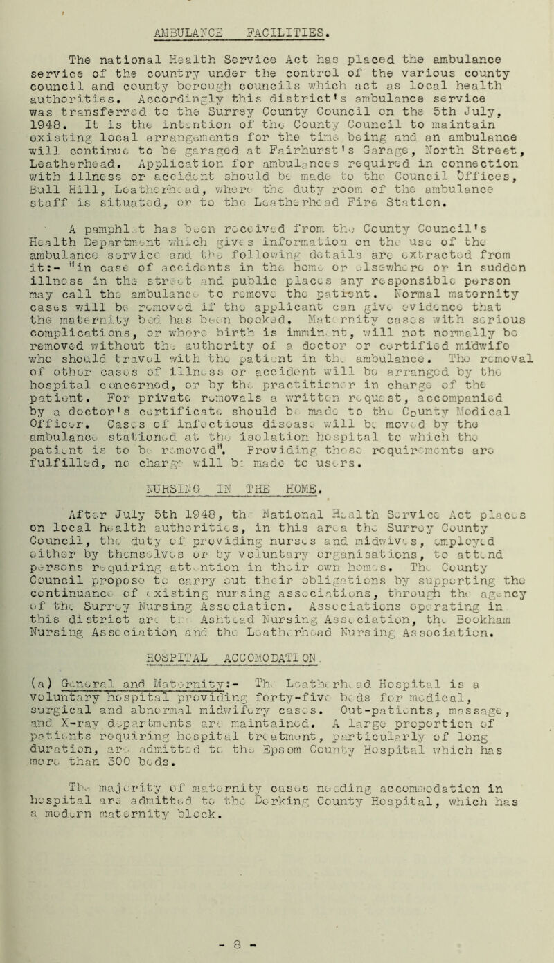 AMBULANCE FACILITIES. The national Health Service Act has placed the ambulance service of the country under the control of the various county council and county borough councils which act as local health authorities. Accordingly this district’s ambulance service was transferred, to the Surrey County Council on the 5th July, 1948. It is the intention of the County Council to maintain existing local arrangements for the time, being and an ambulance will continue to be garaged at Fairhurst’s Garage, North Street, Leather-head. Application for ambulances required in connection with illness or accident should be made to the Council Offices, Bull Hill, Loatherhead, where the duty room of the ambulance staff is situated, or to the Loatherhead Fire Station. A pamphl t has b^-en received from the County Council’s Health Department which gives information on the use of the ambulance service and the following details arc extracted from it:- '*in case of accidents in the home or elsewhere or in sudden illness in the street and public places any responsible person may call the ambulance to remove the patient. Normal matornity cases will be removed if the applicant can give evidence that the maternity bod has been booked. Mat rnity cases with serious complications, or where birth is imminent, will not normally be removed without the authority of a doctor or certified midwifo who should travel with the patient in th_ ambulance. The removal of other cases of illness or accident will bo arranged b?/ the hospital concerned, or by the practitioner in charge of the patient. For private removals a written request, accompanied by a doctor’s certificate should b. made to the County Medical Officer. Cases of infectious disease will be moved by tho ambulance stationed at tho isolation hospital to which the patient is to be removed'*. Providing those requirements aro fulfilled, no charge will b: made to users. NURSING IN THE HOME. After July 5th 1948, th National Health Service Act places on local health authorities, in this area the Surrey County Council, the duty of providing nurses and midwives, employed either by themselves or by voluntary organisations, to attend persons requiring attention in th^ir own homes. Tim County Council propose to carry cut their obligations by supporting the continuance of existing nursing associations, through th< agency of the Surrey Nursing Association. Associations operating in this district arc ti: Ashtoad Nursing Asse ciation, the Bookham Nursing Association and the Loatherhoad Nursing Association. HOSPITAL ACCOMODATION. (a) General and Maternity:- Th- Loathe rhe. ad Hospital is a voluntary hospital providing forty-five beds for medical, surgical and. abnormal midwifery cases. Out-patients, massage, and. X-ray departments ar-. maintained. A largo proportion of patients requiring hospital treatment, particularly of long duration, are admitted to. tho Epsom County Hospital which has more than 500 bods. Thw majority of maternity cases needing accommodation in hospital aro admitted to the Dorking County Hospital, which has a modern maternity block. 8 -