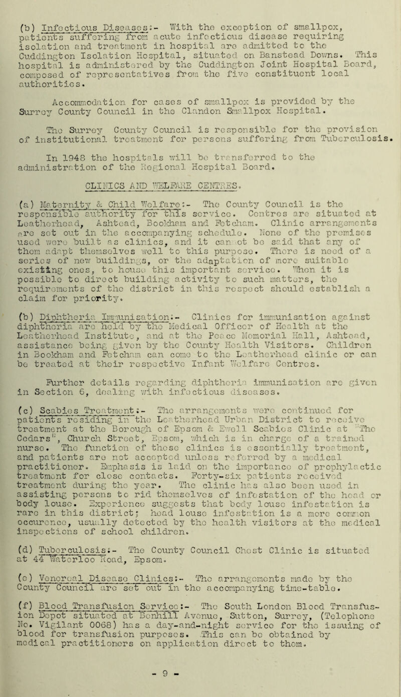 (b) Infectious Diseases:- With the exception of smallpox, patients suffering from acute infectious disease requiring isolation and treatment in hospital are admitted to the Cuddington Isolation Hospital, situated on Banstead Downs. This hospital is administered by the Cuddington Joint Hospital Board, composed of representatives from the five constituent local authorities. Accommodation for cases of smallpox is provided by the Surrey County Council in the Clandon Smallpox Hospital. The Surrey County Council is responsible for the provision of institutional, treatment for persons suffering from Tuberculosis. In 1948 the hospitals will bo transferred to the administration of the Regional Hospital Board. CLINICS AND WELFARE CENTRES. (a) Maternity & Child Welfare:- The County Council is the responsible authority for this service. Centres are situated at Leatherhead, Ashtead, Bookham and Fctcham. Clinic arrangements ptq sot out in the accompanying schedule. None of the promises used were built as clinics, and it can ot be said that any of them adapt themselves well to this purpose. There is need of a series of new buildings, or the adaptation of more suitable existing ones, to house this important service. When it is possible to direct building activity to such matters, the requirements of the district in this respect should establish a claim for priority. (b) Diphtheria Immunisation;- Clinics for immunisation against diphtheria are held by the Medical Officer of Health at the Loatherhead Institute, and at the Peace Memorial Hall, Ashtead, assistance being given by the County Health Visitors. Children in Bookham and Fctcham can come to the Loatherhead clinic or can be treated at their respective Infant Welfare Centres. Further details regarding diphtheria immunisation are given in Section 6, dealing with infectious diseases. (c) Scabies Treatment;- The arrangements were continued for patients residing in the Loatherhead Urban District to receive treatment at the Borough of Epsom & Ewell Scabies Clinic at The Cedars5', Church Street, Epsom, which is in charge of a trained nurse. The function of these clinics is essentially treatment, and patients are not accepted unless referred by a medical practitioner. Emphasis is laid on the importance of prophylactic treatment for close contacts. Forty-six patients received treatment during the year. The clinic has also been used in assisting persons to rid themselves of Infestation of the head or body louse. Experience suggests that body louse infestation is rare in this district 5 head louse infestation is a more common occurence, usually detected by the health visitors at the medical inspections of school children. (a) Tuberculosis;- The County Council Chest Clinic is situated at 44 Waterloo Road, Epsom. (0) Venereal Disease Clinics;- The arrangements made bv the County Council arc set out in the accompanying time-table. (f) Blood Transfusion Service;- The South London Blood Transfus¬ ion Depot situated at Bonhill Avenue, Sutton, Surrey, (Telephone No. Vigilant 0068) has a day-and-night service for the issuing of blood for transfusion purposes. .This can be obtained by medical practitioners on application direct to them. 9 -