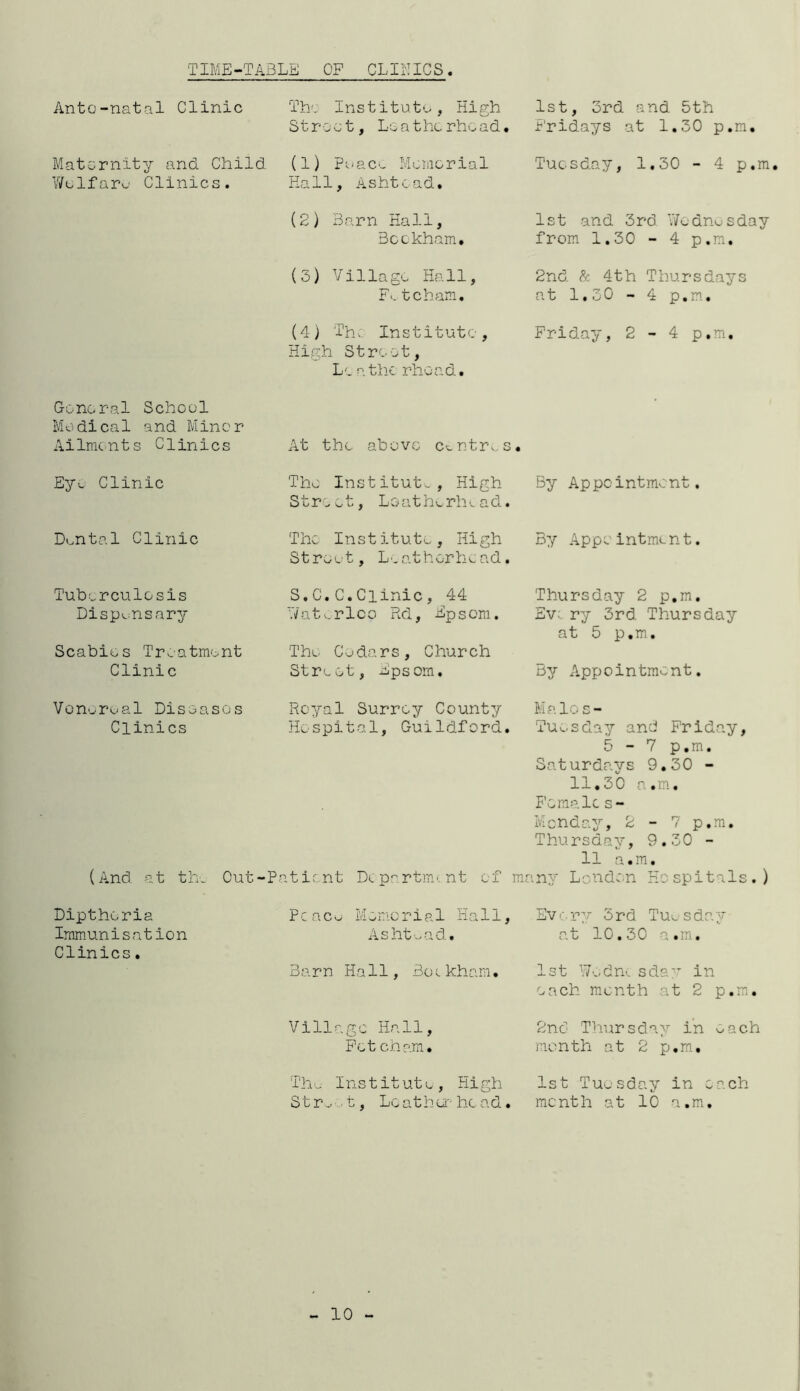 TIME-TABLE OF CLINICS Ante-natal Clinic Maternity and Child Welfare Clinics. General School Medica1 and MInor Ailments Clinics Ey<- Clinic Dental Clinic Tuberculosis Dispensary Scabies Treatment Clinic Venereal Diseases Clinics (And at the Out-P Dipthcria Immunisation Clinics. The institute, High Street, Loatherhead. (1) Peace Memorial Hall, Ashtoad. (2) Barn Hall, Beckham. (3) Village Hall, F«. tcham. (4) Th, Institute, High Street, Lcathe rhoad. At the above centres. The Institute, High Stro ot-, Loatherhv. ad. The Institute, High Street, Leathorhead. S.C.C.Clinic, 44 ‘.Vat v. rlco Rd, Epsom. The Cedars, Church Street, Epsom. Royal Surrey County Hospital, Guildford. atient Department of mr Pcaco Memoria1 Hall, Ashtoad. Barn Hall, Benkham. Village Hall, Fet eham. The Institute, High St r-1, Lc ath or- he ad. 1st, 3rd and 5th Fridays at 1.30 p.m. Tuesday, 1.30 - 4 p.m. 1st and 3rd Wednesday from 1.30 - 4 p.m. 2nd & 4th Thursdays at 1.30 - 4 p.m. Friday, 2-4 p.m. By Appointment. By Appointment. Thursday 2 p.m. Eve ry 3rd Thursday at 5 p.m. By Appointment. Malos- Tuesday and Friday, 5 - 7 p.m. Saturdays 9.30 - 11,30 a.m. Females- Menday, 2 - 7 p.m. Thursday, 9.30 - 11 a.m. my London Hospitals.) Every 3rd Tuesday at 10.30 a.m. 1st Wednesday in each month at 2 p.m. 2nd Thursday in each month at 2 p.m. 1st Tuesday in each month at 10 a.m. 10