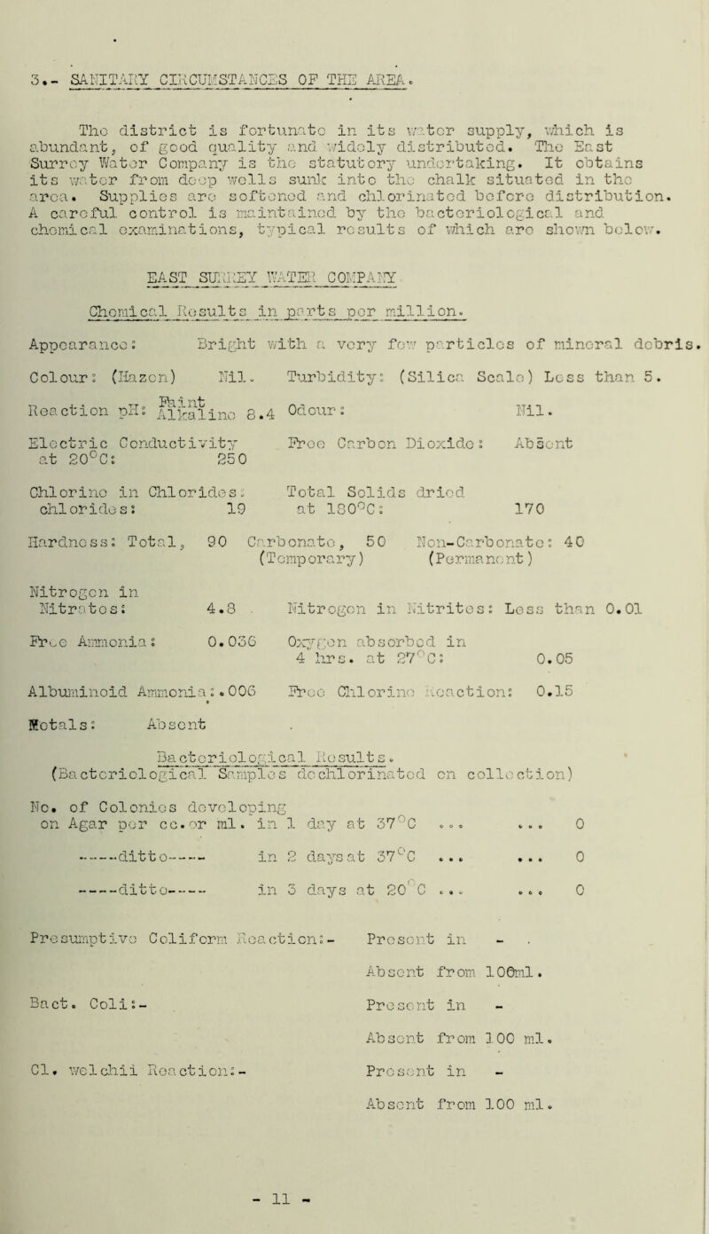 3 • - SANITARY CIRCUMSTANCES OP THE AREA. The district is fortunate in its water supply, which is abundant, of good quality and widely distributed. The East Surrey Water Company is the statutory undertaking. It obtains its water from deep wells sunk into the chalk situated in the area. Supplies arc softened and chlorinated before distribution. A careful control is maintained by the bacteriological and chemical examinations, typical results of which arc shown below. EAST SURREY WATER COMPANY Chemical Results in parts per million. Appearance: Bright with a very few particles of mineral debris Colour: (Hazon) Nil. Turbidity: (Silica Scale) Loss than 5. Nil. Proe Carbon Dioxide: Absent ?cl '1 Reaction pH: Alkaline 8.4 Electric Conductivity at 20°C: 250 Chi or i no in Chi or ide s: chlorides: 19 Total Solids dried at 180°C: 170 Hardness: Total, 90 Carbonate, 50 Non-Carbonate: 40 (T emp orary) (Perma no nt) Nitrogen in Nitrates: 4.8 Fr^e Ammonia: 0.036 Albuminoid Ammonia:.006 Metals: Absent Nitrogen in Nitrites: Less than 0.01 Oxygen absorbed in 4 hrs. at 27°C: 0.05 Proe Chlorine Reaction: 0.15 Da ctoriologlcal Result s. (Bacteriological Samples dechlorinatod on collection) No. of Colonies developing on Agar per cc.or ml. in 1 day at 37' C ... ... 0 -ditto- in 2 days at 37L’C ... ... 0 -ditto- in 3 days at 20' C ... ... 0 Presumptive Colifcrm Reaction:- Present in Ab s e nt f r om 10 0ml. Bact. Coli:- Present in Absent from 3 00 ml. Cl. welchii Reaction:- Present in Absent from 100 ml. 11