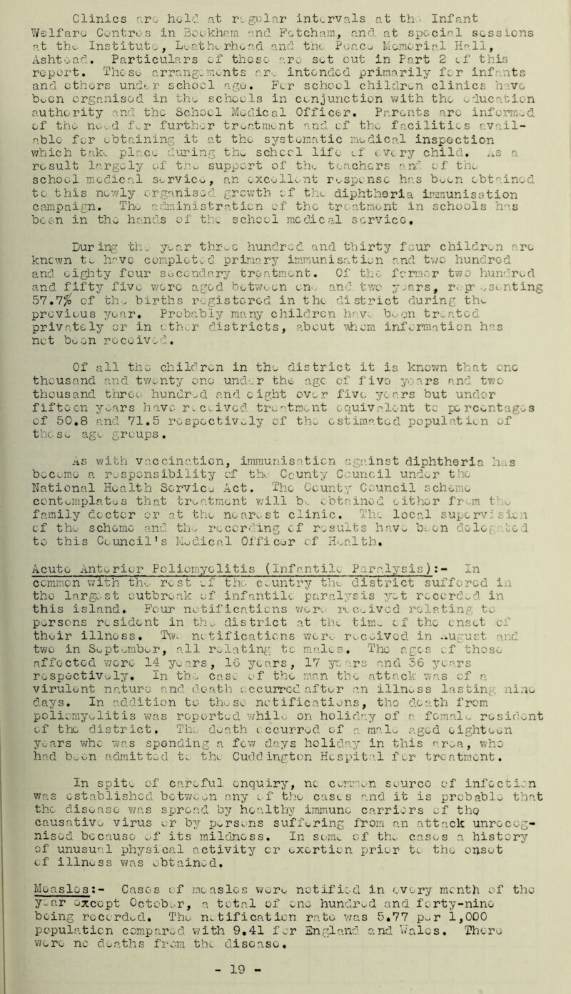 Clinics arc held at regular intervals at th ■ Infant Welfare Centres in Beckham and Fetcham, and at special sessions at the. Institute, Loathe rhoad and the Peace Memorial Hall, Ashtoad. Particulars of those arc set out in Part 2 of this report. Those arrangements are intended primarily for infants and others under school age. For school children clinics have boon organised in the schools in conjunction with the education authority and the School Medical Officer. Parents arc informed of the need for further treatment and of the facilities avail¬ able for obtaining it at the systematic medical inspection which take place during the schccl life of every child, as a .result largely of tho support of the teachers and of the school medical service, an excellent response has boon obtained to this newly organised growth of the diphtheria immunisation campaign. The administration of the treatment in schools has been in the hands of the school medical scrvicG, During the year thr-ec hundred and thirty four children are known to have completed, primary immunisation and two hundred and eighty four secondary treatment. Of the former two hundred and fifty five were aged between on., and two years, r. presenting 57.7$ cf th - births registered in the district during the previous year. Probably many children hav, b<.»on tr-ated privately or in other districts, about whom information has not boon received. Of all the children in the district it is known that one thousand and twenty one under the age of five years and two thousand throe hundred and eight over five years but under fifteen years have received treatment equivalent to percentages of 50.8 and 71.5 respectively of the estimated population of these age groups. As with vaccination, immunisation against diphtheria has become a responsibility of the County Council und^r the National Health Service Act. The County Council scheme contemplates that treatment will bv. obtained either frem t o family doctor or at the nearest clinic. The local supervision of the scheme and the recording cf results have be.on delegated to this Council's Nodical Officer of Health. Acute Anterior Poliomyelitis (Infantile Paralysis):- In common with the rest of the country the district suffered in the largest outbreak of infantile paralysis yet recorded in this island. Four notifications wore received relating to persons resident in the district at the time cf the onset of their illness. Tw* notifications were received in august and two in September, all relating tc males. The ages cf those affected wore 14 years, 16 years, 17 years and 56 years respectively. In the casv. of the man the attack was cf a virulent nature and death occurred after an illness lasting nine days. In addition to those notifications, the death from poliomyelitis was reported while on holiday of a female resident of the district. The death occurred of a malo aged eighteen years who was spending a few days holiday in this area, who had been admitted to tho Cuddington Hospital for treatment. In spito of careful enquiry, no common source of infection was established between any of the cases and it is probable that the disease was spread by healthy immune carriers of the causative virus or by persons suffering from an attack unrecog¬ nised because of its mildness. In some cf tin. cases a history of unusual physical activity cr exertion prior to the onset of illness was obtained. MeaslesCases cf measles were notified in every month of tho y-ar except October, a total of one hundred and forty-nine being recorded. Tho notification rate was 5.77 p~r 1,000 population compared, with 9,41 for England and Vales. There were no deaths from the disease. 19