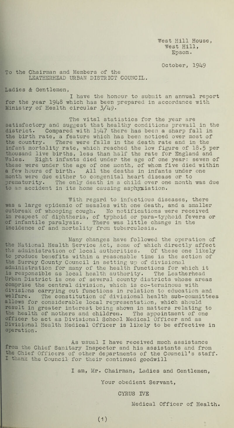 West Hill House, West Hill, Epsom. To the Chairman and Members of the LEATHERHEAD URBAN DISTRICT COUNCIL. October, 1949 Ladies & Gentlemen, I have the honour to submit an annual report for the year 1948 which has been prepared in accordance with Ministry of Health circular 3/49* The vital statistics for the year are satisfactory and suggest that healthy conditions prevail in the district. Compared with 1947 there has been a sharp fall in the birth rate, a feature which has been noticed over most of the country. There were falls in the death rate and in the infant mortality rate, which reached the low figure of 18.5 per thousand live births, less than half the rate for England and Wales. Eight infants died under the age of one year: seven of these were under the age of one month, of whom five died within a few hours of birth. All the deaths in infants under one month were due either to congenital heart disease or to prematurity. The only death in a child over one month was due to an accident in its home causing asphyxiation. With regard to infectious diseases, there was a large epidemic of measles with one death, and a smaller outbreak of whooping cough. No notifications were received in respect of diphtheria, of typhoid or para-typhoid fevers or of infantile paralysis. There was little change in the incidence of and mortality from tuberculosis. Many changes have followed the operation of the National Health Service Act, some of which directly affect the administration of local authorities. Of these one likely to produce benefits within a reasonable time is the action of the Surrey County Council in setting up of divisional administration for many of the health functions for which it is responsible as local health authority. The Leatherhead Urban District is one of several county districts whose areas comprise the central division, which is co-terminous with divisions carrying out functions in relation to education and welfare. The constitution of divisional health sub-committees allows for considerable local representation, which should result in greater interest being shown in matters relating to the health of mothers and children. The appointment of one officer to act as Divisional School Medical Officer and as Divisional Health Medical Officer is likely to be effective in operation. As usual I have received much assistance from the Chief Sanitary Inspector and his assistants and from the Chief Officers of other departments of the Council’s staff. I thank the Council for their continued goodwill I am, Mr. Chairman, Ladies and Gentlemen, Your obedient Servant, CYRUS IVE Medical Officer of Health. (1)