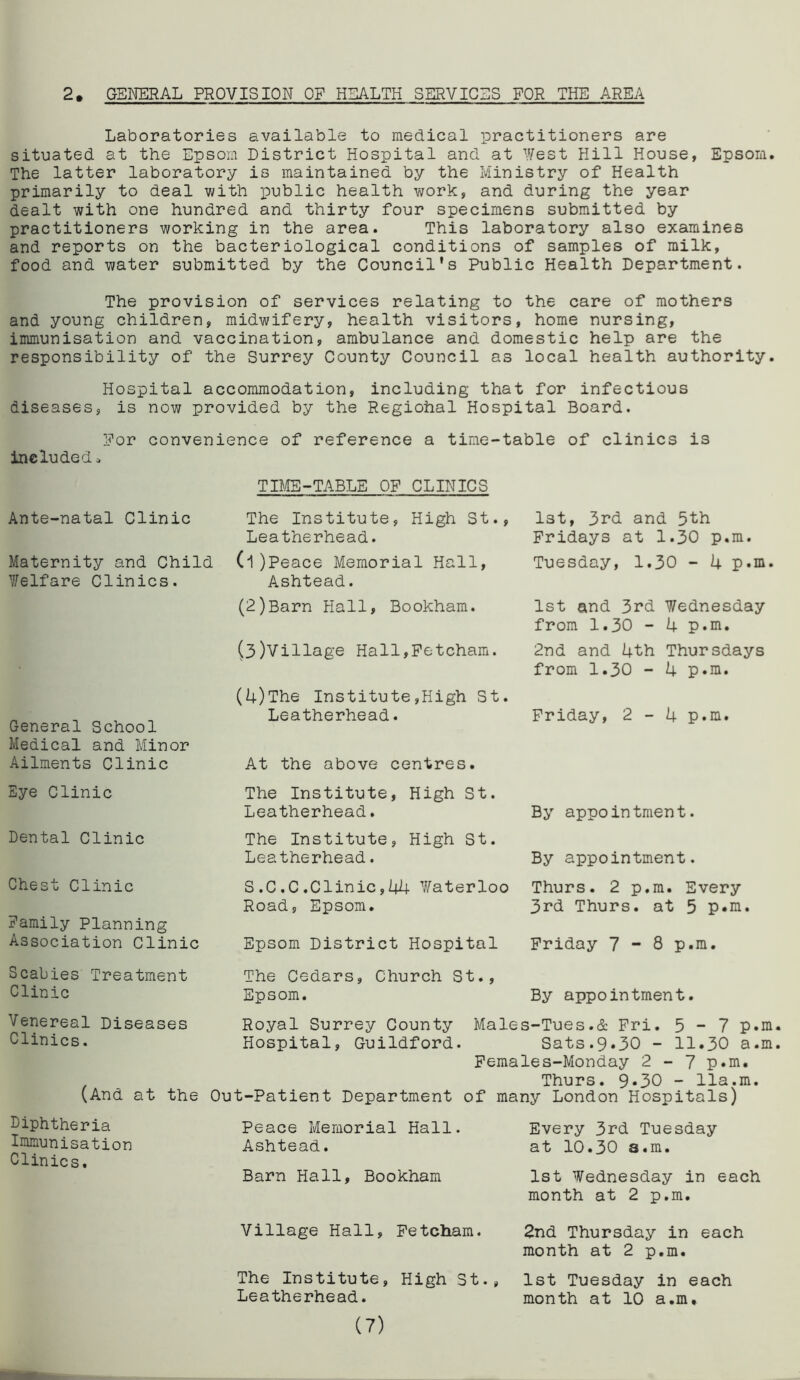 2. GENERAL PROVISION OF HEALTH SERVICES FOR THE AREA Laboratories available to medical practitioners are situated at the Epsom District Hospital and at West Hill House, Epsom. The latter laboratory is maintained by the Ministry of Health primarily to deal with public health work, and during the year dealt with one hundred and thirty four specimens submitted by practitioners working in the area. This laboratory also examines and reports on the bacteriological conditions of samples of milk, food and water submitted by the Council's Public Health Department. The provision of services relating to the care of mothers and young children, midwifery, health visitors, home nursing, immunisation and vaccination, ambulance and domestic help are the responsibility of the Surrey County Council as local health authority. Hospital accommodation, including that for infectious diseases, is now provided by the Regiohal Hospital Board. For convenience of reference a time-table of clinics is included» TIME-TABLE OF CLINICS Ante-natal Clinic Maternity and Child Welfare Clinics. The Institute, High St., Leatherhead. (1) Peace Memorial Hall, Ashtead. (2) Barn Hall, Bookham. (3)Village Hall,Fetcham. General School Medical and Minor Ailments Clinic (4)The Institute,High St. Leatherhead. At the above centres. 1st, 3rd and 5th Fridays at 1.30 p.m. Tuesday, 1.30 - 4 p.m. 1st and 3rd Wednesday from 1.30 - 4 p.m. 2nd and 4th Thursdays from 1.30 - 4 p.m. Friday, 2-4 p.m. Eye Clinic Dental Clinic Chest Clinic Family Planning Association Clinic The Institute, High St. Leatherhead. By appointment. The Institute, High St. Leatherhead. By appointment. S,C.C.Clinic,44 Waterloo Thurs. 2 p.m. Every Road, Epsom. 3rd Thurs. at 5 p.m. Epsom District Hospital Friday 7-8 p.m. Scabies Treatment Clinic The Cedars, Church St., Epsom. By appointment. Venereal Diseases Clinics. (And at the Royal Surrey County Males-Tues.& Fri. 5-7 p.m. Hospital, Guildford. Sats.9.30 - 11.30 a.m. Females-Monday 2-7 p.m. Thurs. 9-30 - 11a.m. Out-Patient Department of many London Hospitals) Diphtheria Immunisation Clinics. Peace Memorial Hall. Ashtead. Barn Hall, Bookham Every 3rd Tuesday at 10.30 a.m. 1st Wednesday in each month at 2 p.m. Village Hall, Fetcham. The Institute, High St., Leatherhead. (7) 2nd Thursday in each month at 2 p.m. 1st Tuesday in each month at 10 a.m.