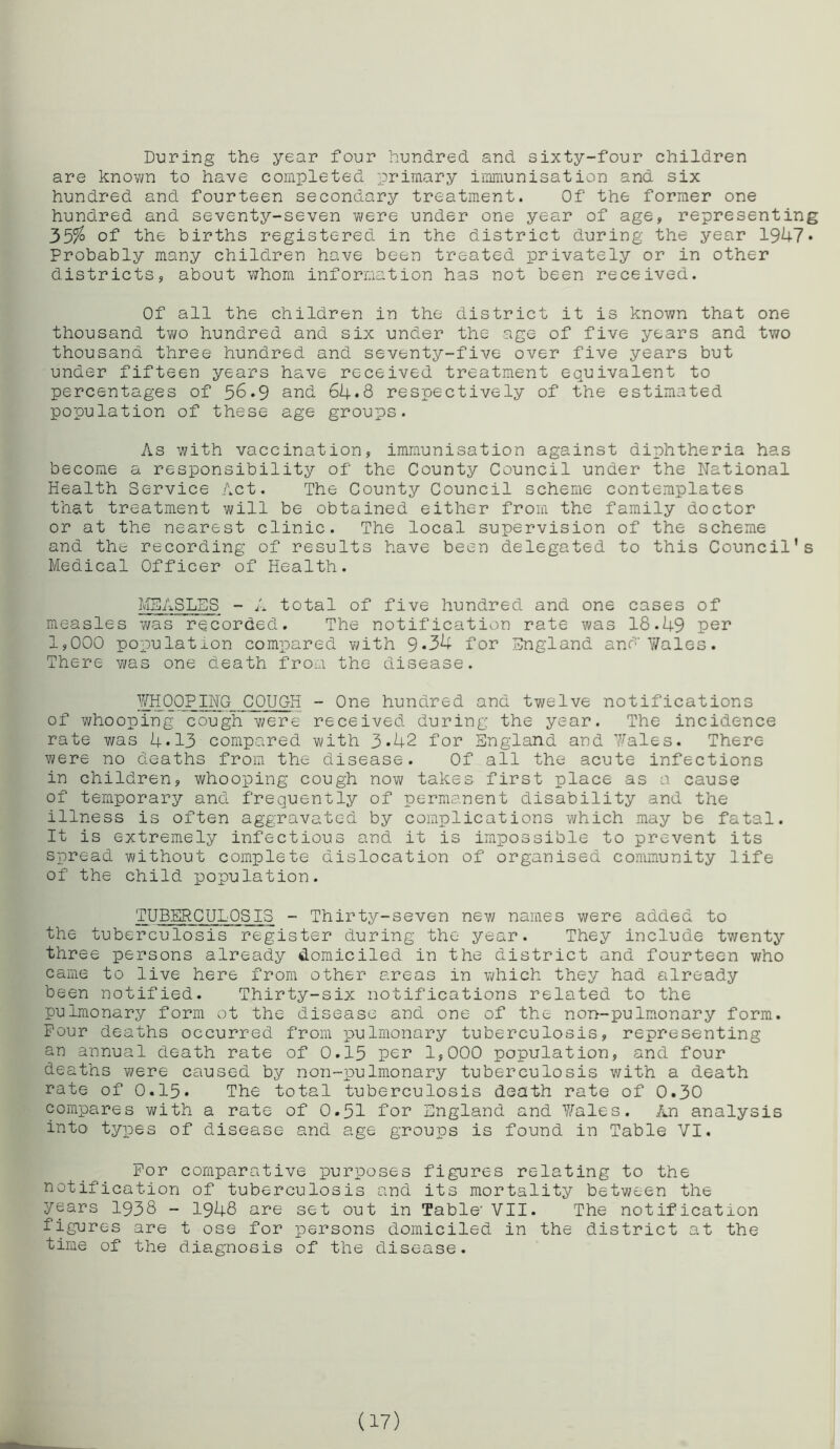 During the year four hundred and sixty-four children are known to have completed primary immunisation and six hundred and fourteen secondary treatment. Of the former one hundred and seventy-seven were under one year of age, representing 35$ of the births registered in the district during the year 1947* Probably many children have been treated privately or in other districts, about whom information has not been received. Of all the children in the district it is known that one thousand two hundred and six under the age of five years and tv/o thousand three hundred and seventy-five over five years but under fifteen years have received treatment equivalent to percentages of 56.9 and 64*8 respectively of the estimated population of these age groups. As with vaccination, immunisation against diphtheria has become a responsibility of the County Council under the National Health Service Act. The County Council scheme contemplates that treatment will be obtained either from the family doctor or at the nearest clinic. The local supervision of the scheme and the recording of results have been delegated to this Council’s Medical Officer of Health. MEASLES - A total of five hundred and one cases of measles was recorded. The notification rate was 18.49 per 1,000 population compared with 9*34 for England and'Wales. There was one death from the disease. WHOOPING COUGH - One hundred and twelve notifications of whooping cough were received during the year. The incidence rate was 4*13 compared with 3»42 for England and 7/ales. There were no deaths from the disease. Of all the acute infections in children, whooping cough now takes first place as a cause of temporary and frequently of permanent disability and the illness is often aggravated by complications which may be fatal. It is extremely infectious and it is impossible to prevent its spread without complete dislocation of organised community life of the child population. TUBERCULOSIS - Thirty-seven new names were added to the tuberculosis register during the year. They include twenty three persons already domiciled in the district and fourteen who came to live here from other areas in which they had already been notified. Thirty-six notifications related to the pulmonary form ot the disease and one of the non-pulmonary form. Pour deaths occurred from pulmonary tuberculosis, representing an annual death rate of 0.15 per 1,000 population, and four deaths were caused by non-pulmonary tuberculosis with a death rate of 0.15. The total tuberculosis death rate of 0.30 compares with a rate of 0*51 for England and 7/ales. An analysis into types of disease and age groups is found in Table VI. For comparative purposes figures relating to the notification of tuberculosis and its mortality between the years 1938 - 1948 are set out in Table- VII. The notification figures are t ose for persons domiciled in the district at the time of the diagnosis of the disease. (17)