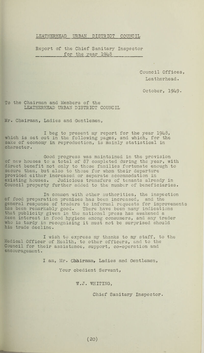 LEATHERHEAD URBAN DISTRICT COUNCIL Report of the Chief Sanitary Inspector _ for the year 1948_ Council Offices, Leatherhead. October, 1949* To the Chairman and Members of the LEATHERHEAD URBAN DISTRICT COUNCIL Mr. Chairman, Ladies and Gentlemen, I beg to present my report for the year 1948, which is set out in the following pages, and which, for the sake of economy in reproduction, is mainly statistical in character. Good progress was maintained in the provision of new houses to a total of 87 completed during the year, with direct benefit not only to those families fortunate enough to secure them, but also to those for whom their departure provided either increased or separate accommodation in existing houses. Judicious transfers of tenants already in Council property further added to the number of beneficiaries. In common with other authorities, the inspection of food preparation premises has been increased, and the general response of traders to informal requests for improvements has been remarkably good. There have been many indications that publicity given in the national press has awakened a keen interest in food hygiene among consumers, and any trader who is tardy in recognising it must not be surprised should his trade decline. I wish to express my thanks to my staff, to the Medical Officer of Health, to other officers, and to the Council for their assistance, support, co-operation and encouragement. I am, Mr. Chairman, Ladies and Gentlemen, Your obedient Servant, W.J. WHITING, Chief Sanitary Inspector. (20)