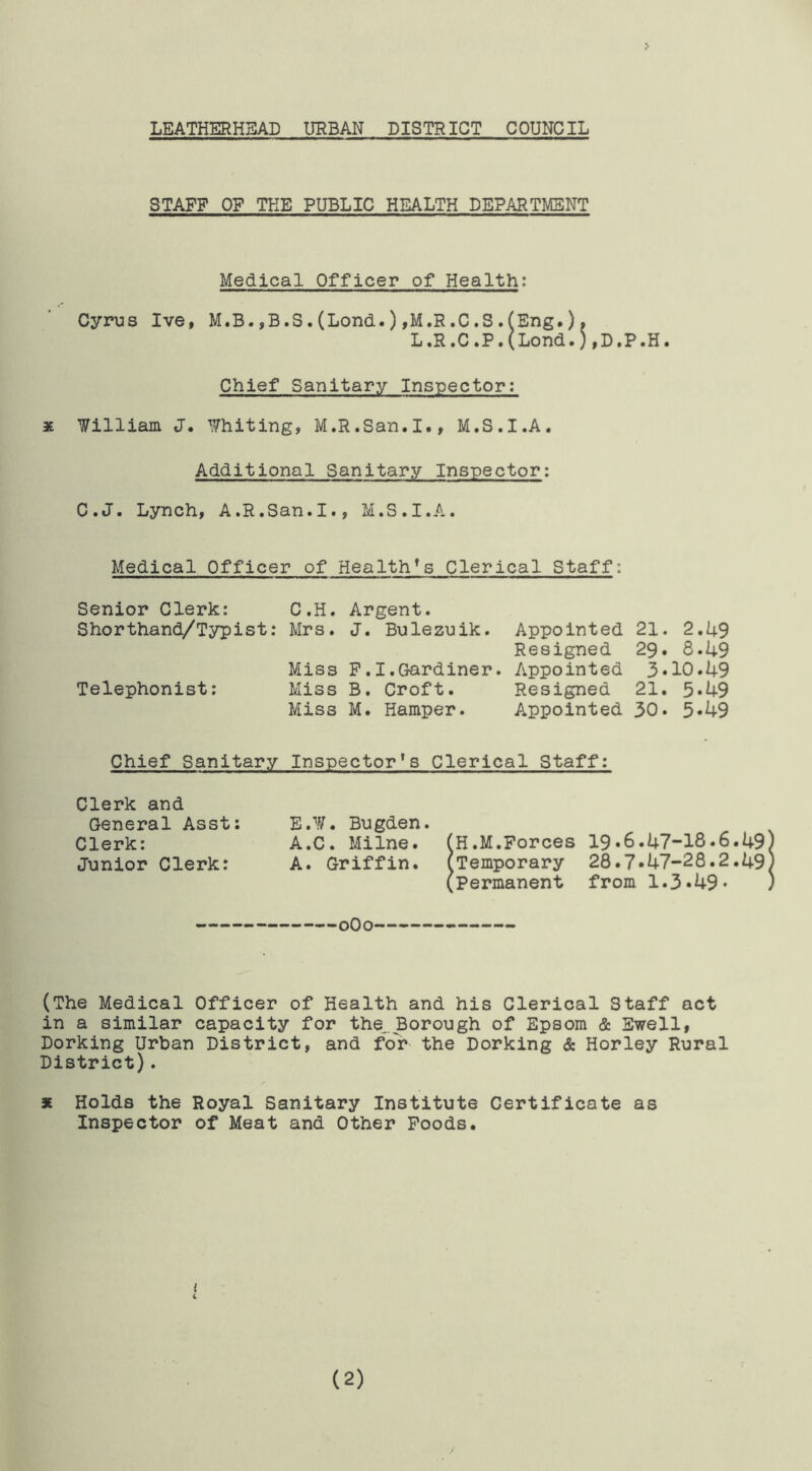 LEATHERHEAD URBAN DISTRICT COUNCIL STAFF OF THE PUBLIC HEALTH DEPARTMENT Medical Officer of Health: Cyrus Ive, M.B.,B.S.(Lond.),M.R.C.S.(Eng.). L.R.C.P.(Lond.),D.P.H. Chief Sanitary Inspector: * William J. Whiting, M.R.San.I., M.S.I.A. Additional Sanitary Inspector: C.J. Lynch, A.R.San.I., M.S.I.A. Medical Officer of Health’s Clerical Staff: Senior Clerk: C.H. Argent. Shorthand/Typist: Mrs. J. Bulezuik. Appointed 21. 2.49 Resigned 29. 8*49 Miss F.I.Gardiner. Appointed 3*10.49 Telephonist: Miss B. Croft. Resigned 21. 5*49 Miss M. Hamper. Appointed 30* 5*49 Chief Sanitary Inspector's Clerical Staff: Clerk and General Asst: Clerk: Junior Clerk: E.W. Bugden. A.C. Milne. (H.M.Forces 19*6.47-18.6.49 A. Griffin. (Temporary 28.7*47-28.2.49 (Permanent from 1.3*49* 0O0 (The Medical Officer of Health and his Clerical Staff act in a similar capacity for the. Borough of Epsom & Ewell, Dorking Urban District, and for the Dorking & Horley Rural District). 3E Holds the Royal Sanitary Institute Certificate as Inspector of Meat and Other Foods. t (2)