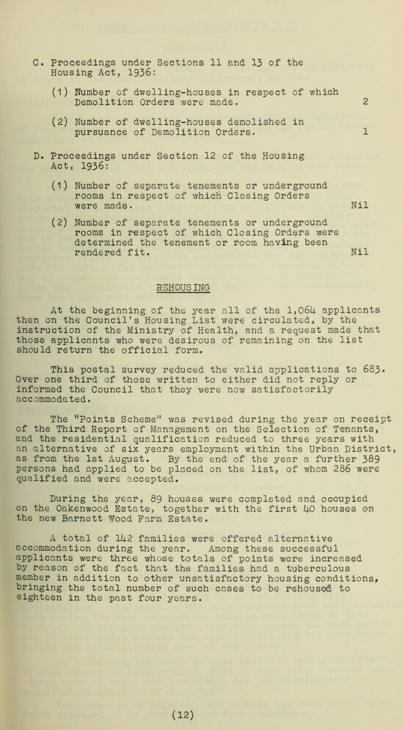 Housing Act, 1936: (1) Number of dwelling-houses in respect of which Demolition Orders were made. 2 (2) Number of dwelling-houses demolished in pursuance of Demolition Orders. 1 D. Proceedings under Section 12 of the Housing Act, 1936: (1) Number of separate tenements or underground rooms in respect of which Closing Orders were made. Nil (2) Number of separate tenements or underground rooms in respect of which Closing Orders were determined the tenement or room having been rendered fit. Nil REHOUSING At the beginning of the year all of the 1,064 applicants then on the Council’s Housing List were circulated, by the instruction of the Ministry of Health, and a request made that those applicants who were desirous of remaining on the list should return the official form. This postal survey reduced the valid applications to 683 • Over one third of those written to either did not reply or informed the Council that they were now satisfactorily accommodated. The Points Scheme” was revised during the year on receipt of the Third Report of Management on the Selection of Tenants, and the residential qualification reduced to three years with an alternative of six years employment within the Urban District, as from the 1st August. By the end of the year a further 389 persons had applied to be placed on the list, of whom 286 were qualified and were accepted. During the year, 89 houses were completed and occupied on the Oakenwood Estate, together with the first 40 houses on the new Barnett Wood Farm Estate. A total of 142 families were offered alternative accommodation during the year. Among these successful applicants were three whose totals of points were increased by reason of the fact that the families had a tuberculous member in addition to other unsatisfactory housing conditions, bringing the total number of such cases to be rehoused to eighteen in the past four years. (12)