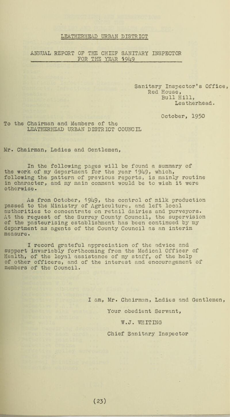 LEATHERHEAD URBAN DISTRICT ANNUAL REPORT OP THE CHIEF SANITARY INSPECTOR FOR THE YEAR 1949 Sanitary Inspector's Office, Red House, Bull Hill, Leatherhead. To the Chairman and Members of the LEATHERHEAD URBAN DISTRICT COUNCIL October, 1950 Mr. Chairman, Ladies and Gentlemen, In the following pages will be found a summary of the work of my department for the year 1949? which, following the pattern of previous reports, is mainly routine in character, and my main comment would be to wish it were otherwise. As from October, 1949? the control of milk production passed to the Ministry of Agriculture, and left local authorities to concentrate on retail dairies and purveyors. At the request of the Surrey County Council, the supervision of the pasteurising establishment has been continued by my department as agents of the County Council as an interim measure. I record grateful appreciation of the advice and support invariably forthcoming from the Medical Officer of Health, of the loyal assistance of my staff, of the help of other officers, and of the interest and encouragement of members of the Council. I am, Mr. Chairman, Ladies and Gentlemen, Your obedient Servant, W.J. WHITING Chief Sanitary Inspector (23)