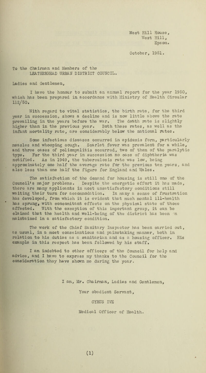 West Hill House, West Hill, Eps om . October, 1951. To the Chairman and Members of the LEATHERHEAD URBAN DISTRICT COUNCIL. Ladies and Gentlemen, I have the honour to submit an annual report for the year 1950, which has been prepared in accordance with Ministry of Health Circular 112/50. With regard to vital statistics, the birth rate, for the third year in succession, shows a decline and is now little above the rate prevailing in the years before the war. The death rate is slightly higher than in the previous year. Both these rates, as well as the infant mortality rate, are considerably below the national fates. Some infectious diseases occurred in epidemic form, particularly measles and whooping cough. Scarlet fever was prevalent for a while, and three cases of poliomyelitis occurred, two of them of the paralytic type. For the third year in succession no oase of diphtheria was notified. As in 1949, the tuberculosis rate was low, being approximately one half the average rate for the previous ton years, and also less than one half the figure for England and Wales. The satisfaction of the demand for housing is still one of the Council's major problems. Despite the energetic effort it has made, there are many applicants in most unsatisfactory conditions still waiting their turn for accommodation. In many a sense of frustration has developed, from which it is evident that much mental ill-health has sprung, with concomitant effects on the physical state of those affected. With the exception of this important group, it can bo claimed that the health and well-being of the district has boon ’.n maintained in a satisfactory oondition. The work of the Chief Sanitary Inspector has been carried out, as usual, in a most conscientious and painstaking manner, both in relation to his duties as a sanitarian and as a housing officer. His example in this respect has been followed by his staff, I am indebted to other officers of the Council for help and advice, and I have to express my thanks to the Council for the consideration they have shown me during the yoar. I am, Mr. Chairman, Ladies and Gentlemen, Your obedient Servant, CYRUS IVE Medical Officer of Health. (1)