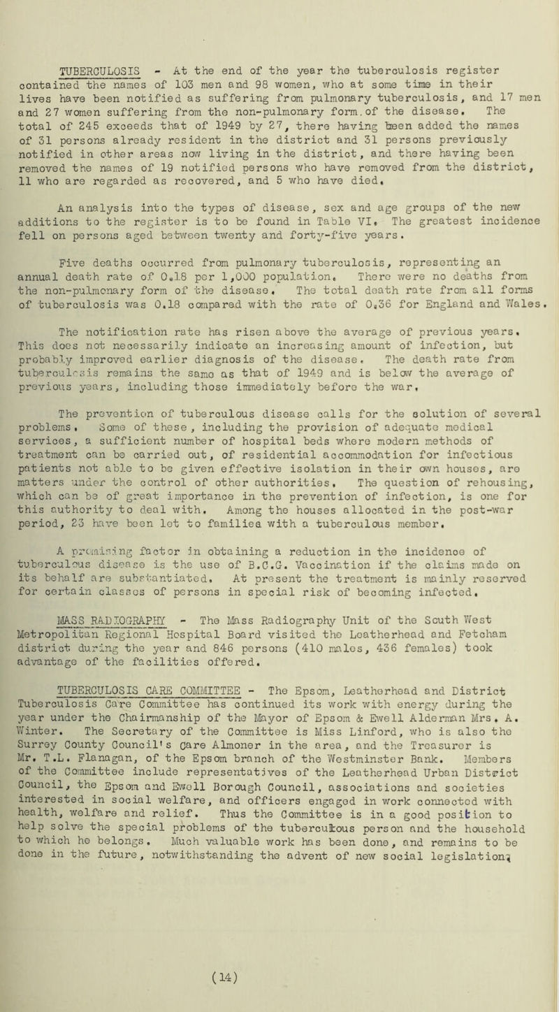 TUBERCULOSIS - At the end of the year the tuberculosis register contained the names of 103 men and 98 women, who at some tine in their lives have been notified as suffering from pulmonary tuberculosis, and 17 men and 2 7 women suffering from the non-pulmonary form, of the disease. The total of 245 exceeds that of 1949 by 27, there having been added the names of 31 persons already resident in the district and 31 persons previously notified in other areas now living in the district, and there having been removed the names of 19 notified persons who have removed from the district, 11 who are regarded as recovered, and 5 who have died. An analysis into the types of disease, sex and age groups of the new additions to the register is to be found in Table VI. The greatest incidence fell on persons aged between twenty and forty-five years. Five deaths occurred from pulmonary tuberculosis, representing an annual death rate of 0«18 per 1,000 population, There were no deaths from the non-pulmcnary form of the disease. The total death rate from all forms of tuberculosis was 0.18 compared with the rate of 0,36 for England and Wales. The notification rate has risen above the average of previous years. This does not necessarily indicate an increasing amount of infection, but probably improved earlier diagnosis of the disease. The death rate from tuberculosis remains the samo as that of 1949 and is below the average of previous years, including those immediately before the war, The prevention of tuberculous disease calls for the solution of several problems, Some of these, including the provision of adequate medical services, a sufficient number of hospital beds whore modern methods of treatment can be carried out, of residential accommodation for infectious patients not able to be given effective isolation in their own houses, aro matters under the control of other authorities. The question of rehousing, which can be of great importance in the prevention of infection, is one for this authority to deal with. Among the houses allocated in the post-war period, 23 have been lot to families with a tuberculous member, A promising factor in obtaining a reduction in the incidence of tuberculous disease is the use of B.C.G. Vaccination if the claims made on its behalf are substantiated. At present the treatment is mainly reserved for certain classes of persons in special risk of becoming infected, MASS RADTQG-RAPHY - The Mass Radiography Unit of the South West Metropolitan Regional Hospital Board visited the Loatherhead and Fetcham district during the year and 846 persons (410 males, 436 females) took advantage of the facilities offered. TUBERCULOSIS CARE COMMITTEE - The Epsom, Leathorhoad and District Tuberculosis Care Committee has continued its work with energy during the year under the Chairmanship of the Mayor of Epsom & Ewell Alderman Mrs. A. Winter. The Secretary of the Committee is Miss Linford, who is also the Surrey County Council’s care Almoner in the area, and the Treasurer is Mr. T ,L. Flanagan, of the Epsom branch of the Westminster Bank. Members of the Committee include representatives of the Leatherhead Urban District Council, the Epsom and Ewell Borough Council, associations and societies interested in social welfare, and officers engaged in work connected with health, welfare and relief. Thus the Committee is in a good position to help solve the special problems of the tuberculous person and the household to which he belongs. Much valuable work has been done, and remains to be done in the future, notwithstanding the advent of new social legislation^ (14)