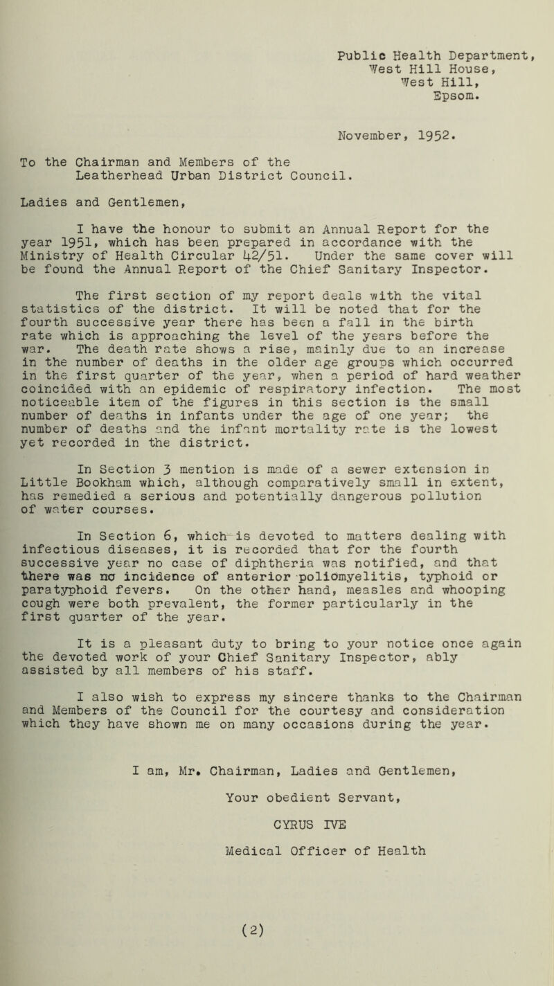 Public Health Department, ''Vest Hill House, West Hill, Epsom. November, 1952. To the Chairman and Members of the Leatherhead Urban District Council. Ladies and Gentlemen, I have the honour to submit an Annual Report for the year 1951» which has been prepared in accordance with the Ministry of Health Circular 42/51. Under the same cover will be found the Annual Report of the Chief Sanitary Inspector. The first section of my report deals with the vital statistics of the district. It will be noted that for the fourth successive year there has been a fall in the birth rate which is approaching the level of the years before the war. The death rate shows a rise, mainly due to an increase in the number of deaths in the older age groups which occurred in the first quarter of the year, when a period of hard weather coincided with an epidemic of respiratory infection. The most noticeable item of the figures in this section is the small number of deaths in infants under the age of one year; the number of deaths and the infant mortality rate is the lowest yet recorded in the district. In Section 3 mention is made of a sewer extension in Little Bookham which, although comparatively small in extent, has remedied a serious and potentially dangerous pollution of water courses. In Section 6, which is devoted to matters dealing with infectious diseases, it is recorded that for the fourth successive year no case of diphtheria was notified, and that there was no incidence of anterior poliomyelitis, typhoid or paratyphoid fevers. On the other hand, measles and whooping cough were both prevalent, the former particularly in the first quarter of the year. It is a pleasant duty to bring to your notice once again the devoted work of your Chief Sanitary Inspector, ably assisted by all members of his staff. I also wish to express my sincere thanks to the Chairman and Members of the Council for the courtesy and consideration which they have shown me on many occasions during the year. I am, Mr. Chairman, Ladies and Gentlemen, Your obedient Servant, CYRUS IVE Medical Officer of Health (2)