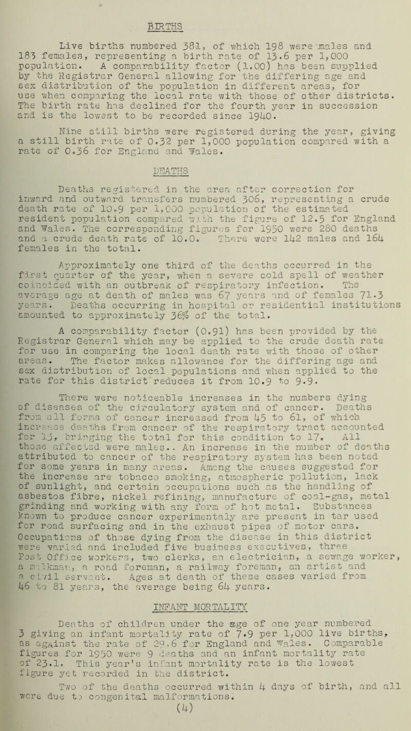 BIRTHS Live births numbered 381, of which 198 were'.males and 183 females, representing a birth rate of 13.6 per 1,000 population. A comparability factor (1.00) has been supplied by the Registrar General allowing for the differing age and sex distribution of the population in different areas, for use when comparing the local rate with those of other districts. The birth rate has declined for the fourth year in succession and is the lowest to be recorded since 1940. Nine still births were registered during the year, giving a still birth rate of 0.32 per 1,000 population compared with a rate of 0.36 for England and fales. DEATHS Deaths registered in the area after correction for inward and outward transfers numbered 306, representing a crude death rate of 10.9 per 1.000 population of the estimated resident population compared wafch the figure of 12.5 for England and Wales. The corresponding figures for 1950 were 280 deaths and a crude death rate of 10.0. There were 142 males and 164 females in the total. Approximately one third of the deaths occurred in the first quarter of the year, when a severe cold spell of weather coincided with an outbreak of respiratory infection. The average age at death of males was 67 years and of females 71*3 years. Deaths occurring in hospital or residential institutions amounted to approximately 36$ of the total. A comparability factor (0.91) has been provided by the Registrar General which may be applied to the crude death rate for use in comparing the local death rate with those of other areas. The factor makes allowance for the differing age and sex distribution of local populations and when applied to the rate for this district'reduces it from 10.9 to 9*9* There v/ere noticeable increases in the numbers dying of diseases of the circulatory system and of cancer. Deaths from, all forms of cancer increased from 45 to 6l, of which increase deaths from cancer of the respiratory tract accounted for 13f bringing the total for this condition to 17. All those affected were males.. An increase in the number of deaths attributed to cancer of the respiratory system has been noted for some years in many areas. Among the causes suggested for the increase are tobacco smoking, atmospheric pollution, lack of sunlight, and certain occupations such as the handling of asbestos fibre, nickel refining, manufacture of coal-gas, metal grinding and working with any form of hot metal. Substances known to produce cancer experimentaly are present in tar used for road surfacing and in the exhaust pipes of motor cars. Occupations of those dying from the disease in this district were varied and included five business executives, three Post Office workers, two clerks, an electrician, a sewage worker, a milkman, a road foreman, a railway foreman, an artist and a civil servant. Ages at death of these cases varied from 46 to 81 years, the average being 64 years. INFANT MORTALITY Deaths of children under the age of one year numbered 3 giving an infant mortality rate of 7*9 per 1,000 live births, as against the rate of 29*6 for England and Wales. Comparable figures for I950 were 9 deaths and an infant mortality rate of 23.I. This year’s infant mortality rate is the lowest figure yet recorded in the district. Two of the deaths occurred v/ith in 4 days of birth, and all were due to congenital malformations. (4)