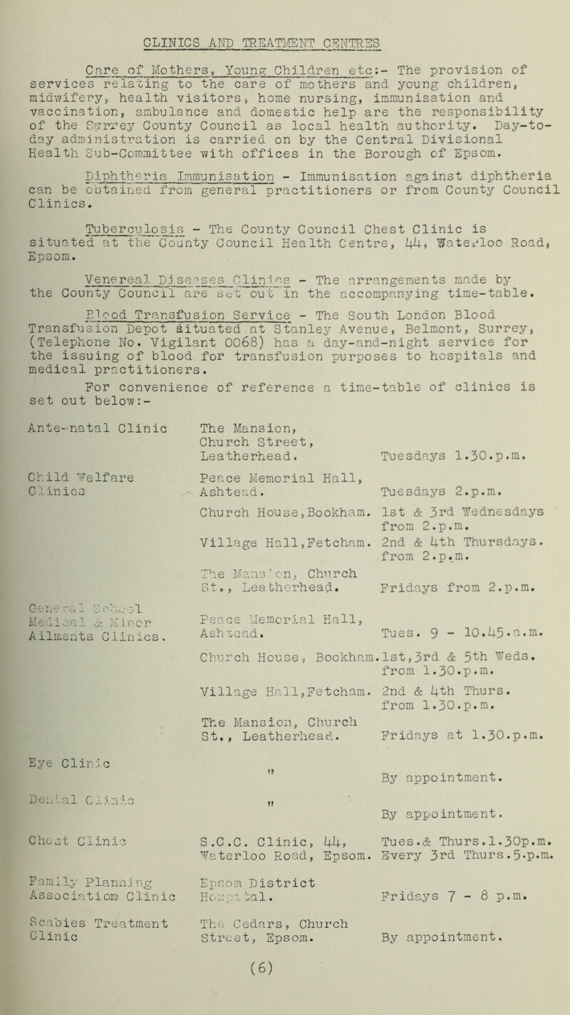 CLINICS.AND TREATMENT CENTRES Care of Mothers, Young Children etc;- The provision of services relating to the care of mothers and young children, midwifery, health visitors, home nursing, immunisation and vaccination, ambulance and domestic help are the responsibility of the Scrrrey County Council as local health authority. Day-to- day administration is carried on by the Central Divisional Health Sub-Committee with offices in the Borough of Epsom. Diphtheria Immunisation - Immunisation against diphtheria can be obtained from general practitioners or from County Council Clinics. Tuberculosis - The County Council Chest Clinic is situated at the County Council Health Centre, 44? Waterloo Road, Epsom. Venereal. Diseases Clinics - The arrangements made by the County Council are set out in the accompanying time-table. Blood Transfusion Service - The South London Blood Transfusion Depot situated at Stanley Avenue, Belmont, Surrey, (Telephone No. Vigilant 0068) has a day-and-night service for the issuing of blood for transfusion purposes to hospitals and medical practitioners. For convenience of reference a time-table of clinics is set out below:- Ante-natal Clinic Child Welfare Cl ini cs Gene ca 1 S oh.j ol Medical & Minor Ailments Clinics. Eye Clinic Denial Clinic Chest C1inic Family Planning Association Clinic Scabies Treatment Clinic The Mansion, Church Street, Leatherhead. Peace Memorial Hall, Ashtead. Church House,Bookham, Village Holl,Fetcham. Ihe Mans/ on, Church St», Lea therhead. Peace Memorial Hall, Village Hall,Fetcham. The Mansion, Church St., Leatherhead. it it S.C.C. Clinic, 44, Waterloo Road, Epsom. Epsom District Hospital. The Cedars, Church Street, Epsom. Tuesdays 1.30.p.m. Tuesdays 2.p.m. 1st & 3rd Wednesdays from 2.p.m. 2nd & 4th Thursdays, from 2.p.m. Fridays from 2.p.m. 2nd & 4th Thurs. from 1.30.p.m. Fridays at 1.30.p.m. By appointment. By appointment. Tues.& Thurs.1.30p.m. Every 3rd Thurs. 5»P*m. Fridays 7-8 p.m. Ashtead. Church House, Tu e s. 9 - 10.45 • a • m Bookham.1st,3rd & 5th Weds, from 1.30.p.m. (6) By appointment.