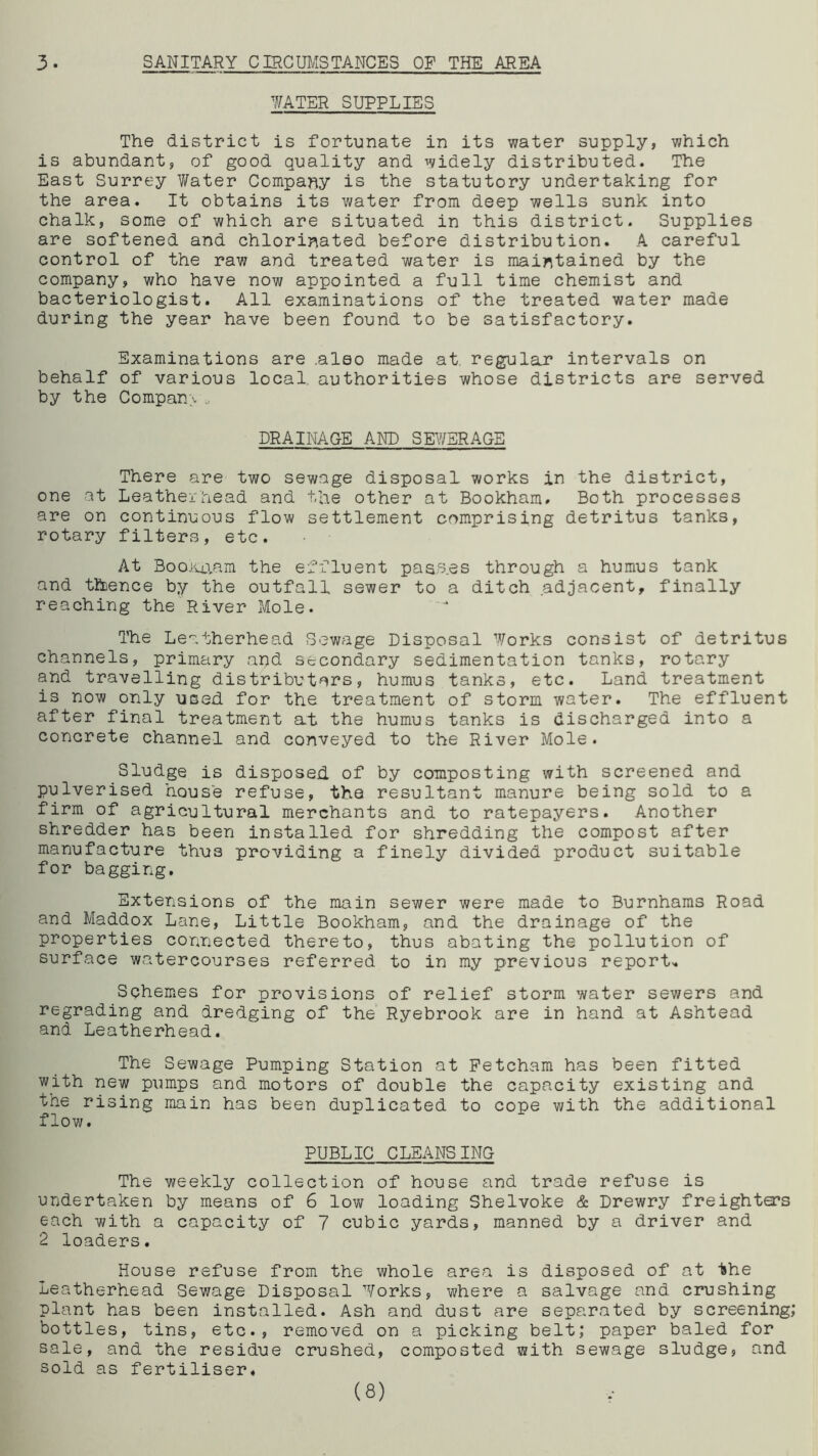 3- SANITARY CIRCUMSTANCES OF THE AREA WATER SUPPLIES The district is fortunate in its water supply, which is abundant, of good quality and widely distributed. The East Surrey Water Company is the statutory undertaking for the area. It obtains its water from deep wells sunk into chalk, some of which are situated in this district. Supplies are softened and chlorinated before distribution. A careful control of the raw and treated water is maintained by the company, who have now appointed a full time chemist and bacteriologist. All examinations of the treated water made during the year have been found to be satisfactory. Examinations are .also made at. regulajr intervals on behalf of various local, authorities whose districts are served by the Company* DRAINAGE AND SEWERAGE There are two sewage disposal works in the district, one at Leatherhead and the other at Bookham# Both processes are on continuous flow settlement comprising detritus tanks, rotary filters, etc. At Bookaam the effluent pass.es through a humus tank and thence by the outfall sewer to a ditch adjacent, finally reaching the River Mole. The Leatherhead Sewage Disposal Works consist of detritus channels, primary and secondary sedimentation tanks, rotary and travelling distributors, humus tanks, etc. Land treatment is now only used for the treatment of storm water. The effluent after final treatment at the humus tanks is discharged into a concrete channel and conveyed to the River Mole. Sludge is disposed of by composting with screened and pulverised house refuse, the resultant manure being sold to a firm of agricultural merchants and to ratepayers. Another shredder has been installed for shredding the compost after manufacture thus providing a finely divided product suitable for bagging. Extensions of the main sewer were made to Burnhams Road and Maddox Lane, Little Bookham, and the drainage of the properties connected thereto, thus abating the pollution of surface watercourses referred to in my previous report-. Schemes for provisions of relief storm water sewers and regrading and dredging of the Ryebrook are in hand at Ashtead and Leatherhead. The Sewage Pumping Station at Fetcham has been fitted with new pumps and motors of double the capacity existing and the rising main has been duplicated to cope with the additional flow. PUBLIC CLEANSING The weekly collection of house and trade refuse is undertaken by means of 6 low loading Shelvoke & Drewry freighters each with a capacity of 7 cubic yards, manned by a driver and 2 loaders. House refuse from the whole area is disposed of at the Leatherhead Sewage Disposal Works, where a salvage and crushing plant has been installed. Ash and dust are separated by screening; bottles, tins, etc., removed on a picking belt; paper baled for sale, and the residue crushed, composted with sewage sludge, and sold as fertiliser* (8)