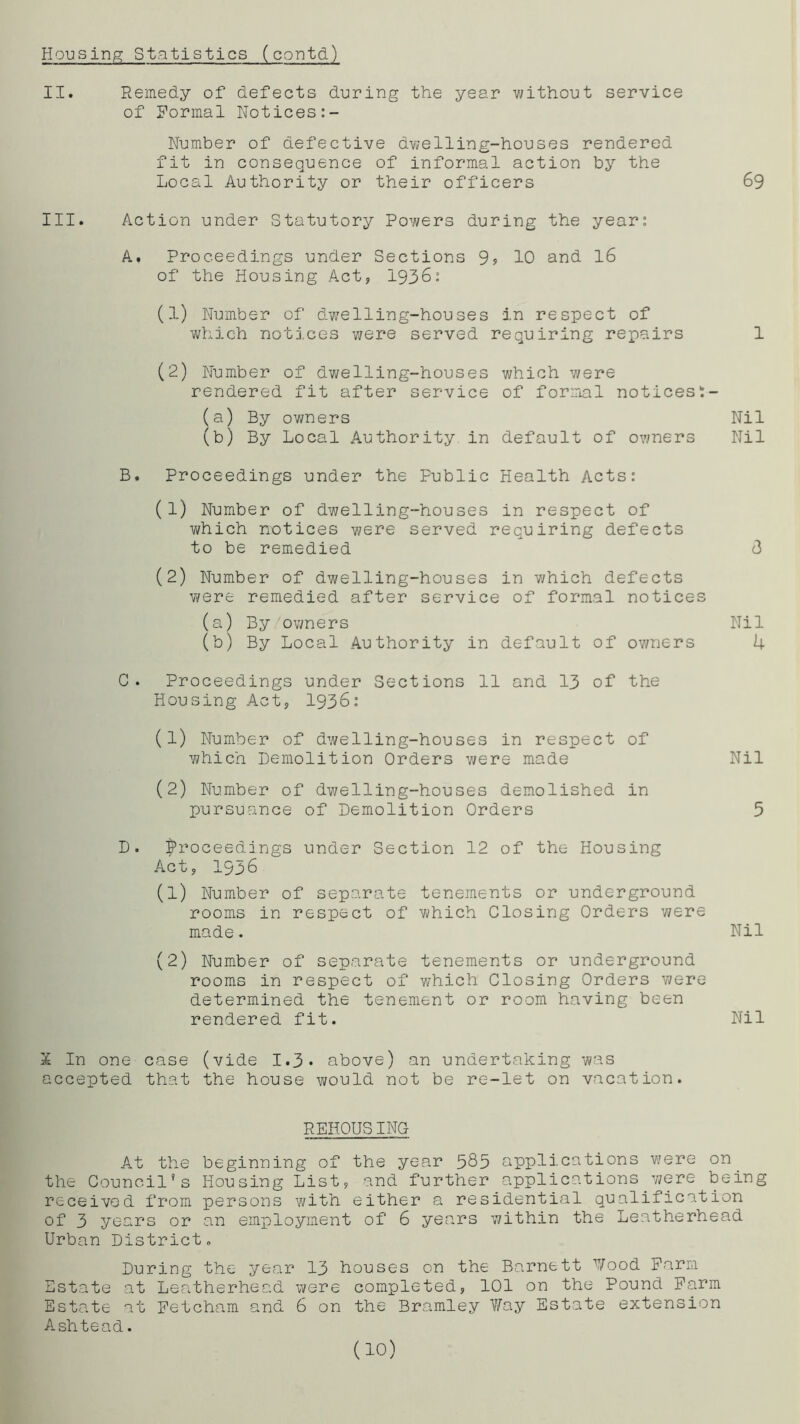 Housing Statistics (contd) II. Remedy of defects during the year without service of Formal Notices:- Number of defective dwelling-houses rendered fit in consequence of informal action by the Local Authority or their officers 69 III. Action under Statutory Powers during the year: A, Proceedings under Sections 9? 10 and 16 of the Housing Act, 1936: (1) Number of dwelling-houses in respect of which notices were served requiring repairs 1 (2) Number of dwelling-houses which were rendered fit after service of formal notices1:- (a) By owners Nil (b) By Local Authority in default of owners Nil B. Proceedings under the Public Health Acts: (1) Number of dwelling-houses in respect of which notices were served requiring defects to be remedied d (2) Number of dwelling-houses in which defects were remedied after service of formal notices (a) By/owners Nil (b) By Local Authority in default of owners U C. Proceedings under Sections 11 and 13 of the Housing Act, 1936: (1) Number of dwelling-houses in respect of which Demolition Orders were made Nil (2) Number of dwelling-houses demolished in pursuance of Demolition Orders 5 D. Proceedings under Section 12 of the Housing Act, 1936 (1) Number of separate tenements or underground rooms in respect of which Closing Orders were made. Nil (2) Number of separate tenements or underground rooms in respect of which Closing Orders were determined the tenement or room having been rendered fit. Nil X In one case (vide 1.3* above) an undertaking was accepted that the house would not be re-let on vacation. REHOUSING At the beginning of the year 583 applications were on the Council’s Housing List, and further applications.were being received from persons with either a residential qualification of 3 years or an employment of 6 years within the Leatherhead Urban District. During the year 13 houses on the Barnett Wood Farm Estate at Leatherhead were completed, 101 on the Pound Farm Estate at Fetcham and 6 on the Bramley Way Estate extension Ashtead. (10)