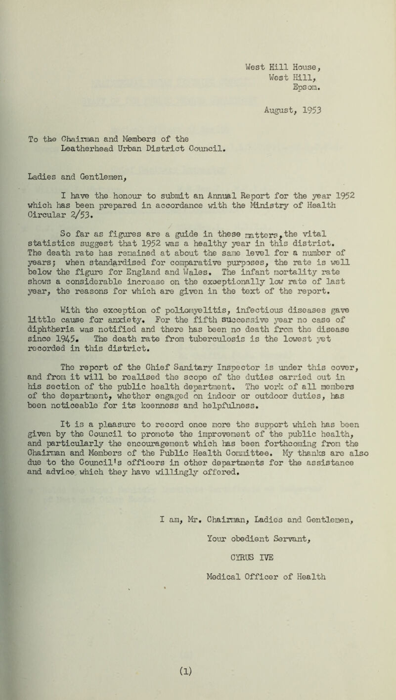 West Hill House, West Hill, Epsom. August, 1953 To the Chairman and Members of the Leatherhead Urban District Council. Ladies and Gentlemen, I have the honour to submit an Annual Report for the year 1952 which has been prepared in accordance with the Ministry of Health Circular 2/53. So far as figures are a guide in these mtters?the vital statistics suggest that 1952 was a healthy year in this district. The death rate has remained at about the same level for a number of yearsj when standardised for comparative purposes, the rate is well below the figure for England and Wales. The infant mortality rate shows a considerable increase on the exceptionally low rate of last year, the reasons for which are given in the text of the report. With the exception of poliomyelitis, infectious diseases gave little cause for anxiety. For the fifth successive year no case of diphtheria was notified and there has been no death from the disease since 1945# The death rate from tuberculosis is the lowest yet recorded in this district. The report of the Chief Sanitary Inspector is under this cover, and from it will be realised the scope of the duties carried out in his section of the public health department. The work of all members of the department, whether engaged on indoor or outdoor duties, has been noticeable for its keenness and helpfulness. It is a pleasure to record once more the support which has been given by the Council to promote the improvement of the public health, and particularly the encouragement which has been forthcoming from the Chairman and Members of the Public Health Committee, My thanks are also due to the Councils officers in other departments for the assistance and advice which they have willingly offered. I am, Mr. Chairman, Ladies and Gentlemen, Your obedient Servant, CYRUS IVE Medical Officer of Health (1)